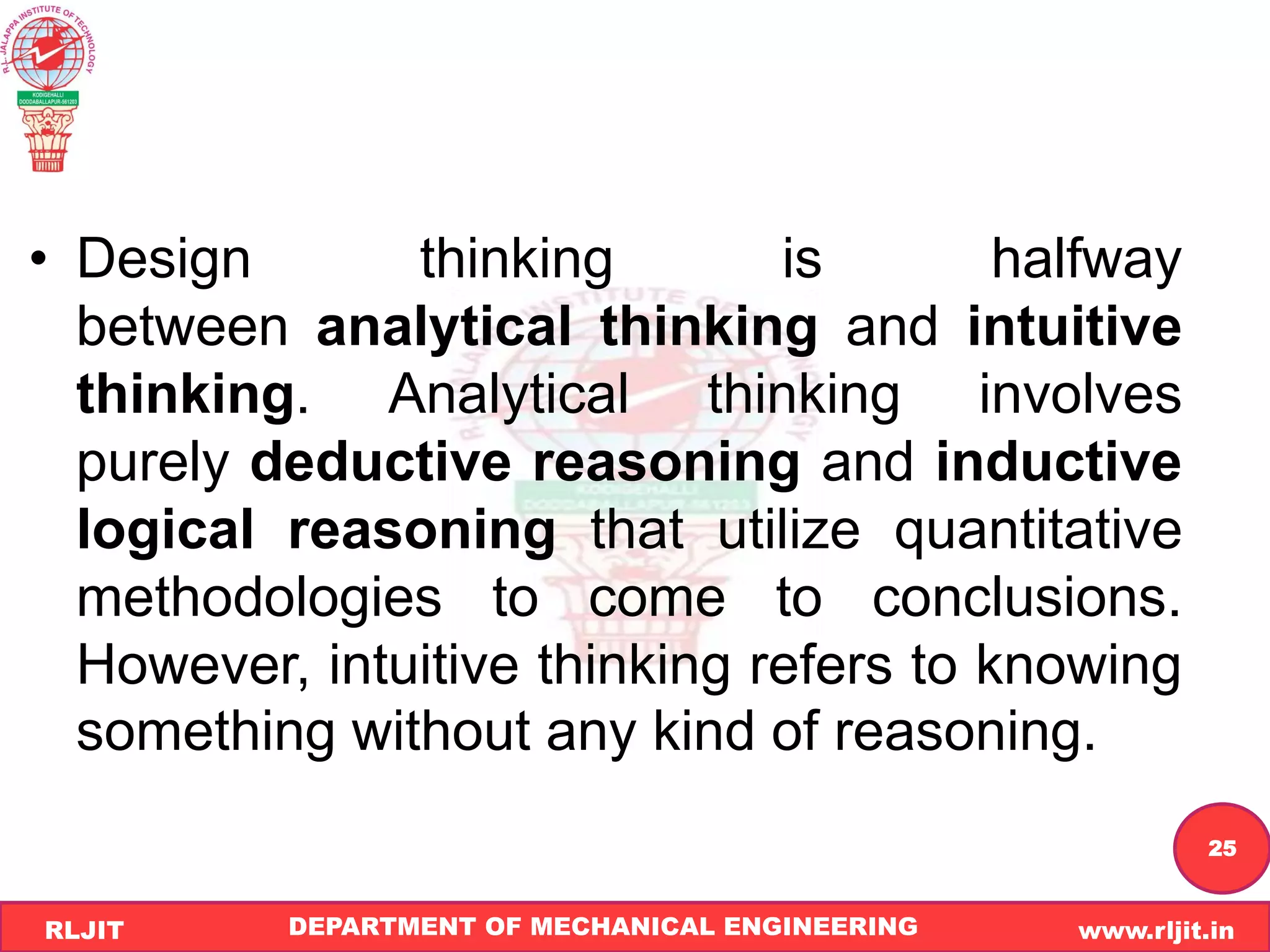 DEPARTMENT OF MECHANICAL ENGINEERING www.rljit.in
RLJIT
R
L
J
I
T
25
• Design thinking is halfway
between analytical thinking and intuitive
thinking. Analytical thinking involves
purely deductive reasoning and inductive
logical reasoning that utilize quantitative
methodologies to come to conclusions.
However, intuitive thinking refers to knowing
something without any kind of reasoning.
 