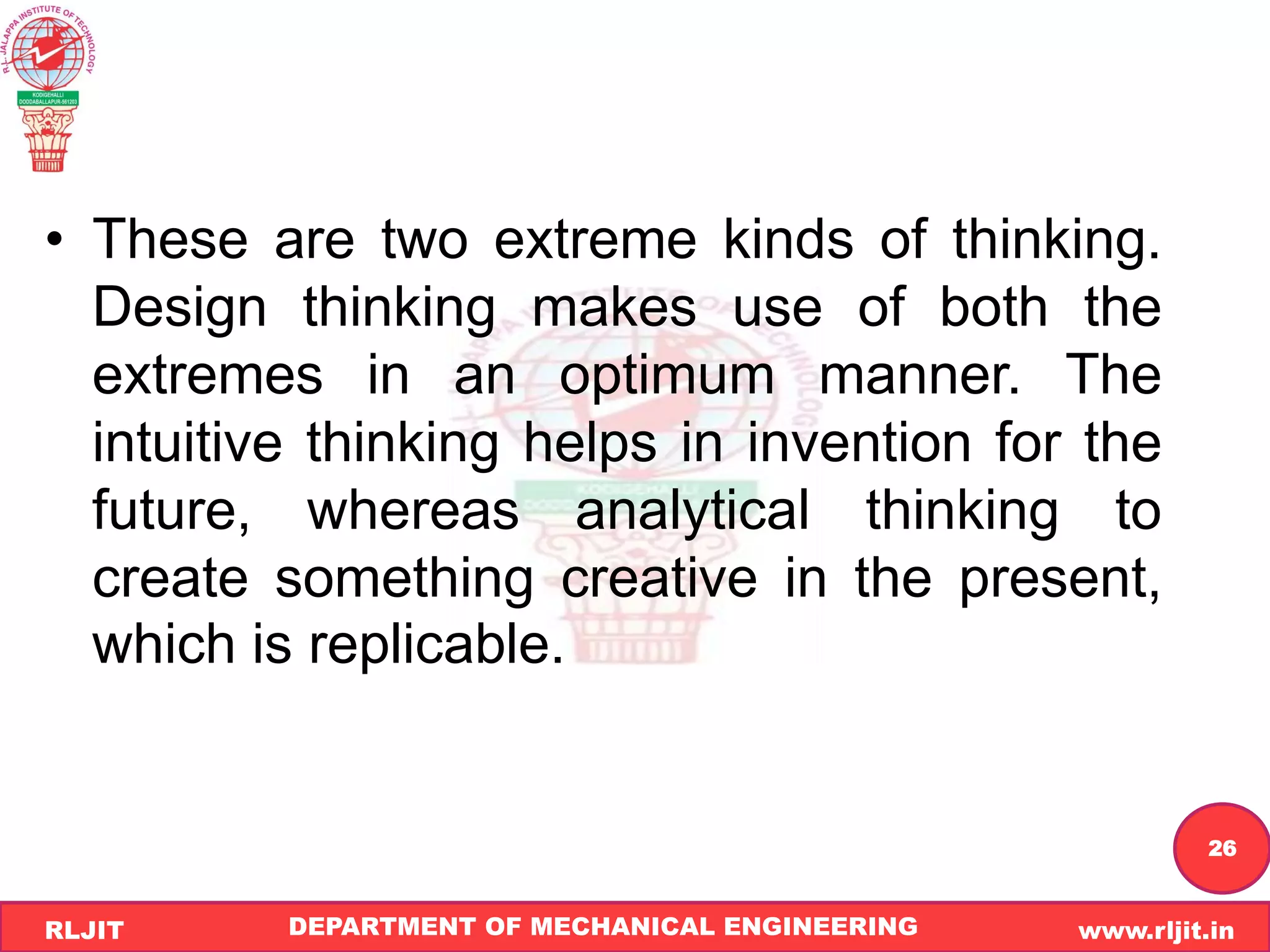 DEPARTMENT OF MECHANICAL ENGINEERING www.rljit.in
RLJIT
R
L
J
I
T
26
• These are two extreme kinds of thinking.
Design thinking makes use of both the
extremes in an optimum manner. The
intuitive thinking helps in invention for the
future, whereas analytical thinking to
create something creative in the present,
which is replicable.
 