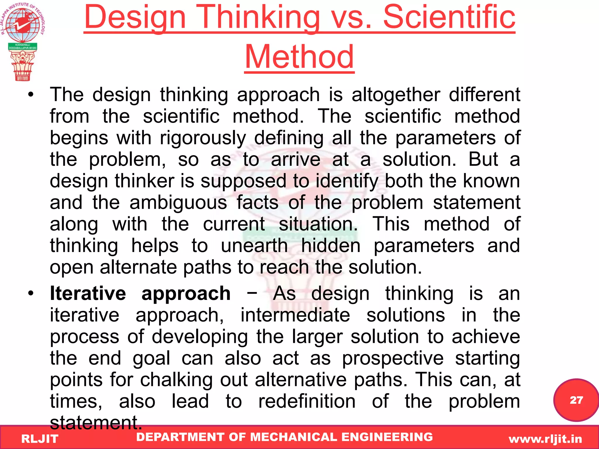 DEPARTMENT OF MECHANICAL ENGINEERING www.rljit.in
RLJIT
R
L
J
I
T
27
Design Thinking vs. Scientific
Method
• The design thinking approach is altogether different
from the scientific method. The scientific method
begins with rigorously defining all the parameters of
the problem, so as to arrive at a solution. But a
design thinker is supposed to identify both the known
and the ambiguous facts of the problem statement
along with the current situation. This method of
thinking helps to unearth hidden parameters and
open alternate paths to reach the solution.
• Iterative approach − As design thinking is an
iterative approach, intermediate solutions in the
process of developing the larger solution to achieve
the end goal can also act as prospective starting
points for chalking out alternative paths. This can, at
times, also lead to redefinition of the problem
statement.
 