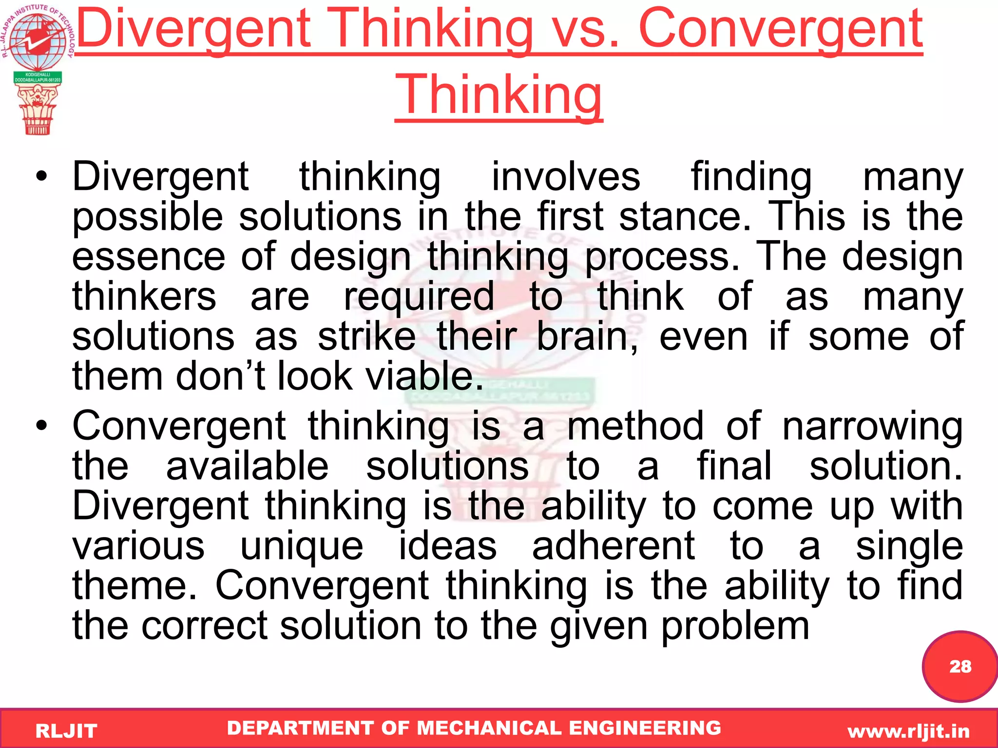DEPARTMENT OF MECHANICAL ENGINEERING www.rljit.in
RLJIT
R
L
J
I
T
28
Divergent Thinking vs. Convergent
Thinking
• Divergent thinking involves finding many
possible solutions in the first stance. This is the
essence of design thinking process. The design
thinkers are required to think of as many
solutions as strike their brain, even if some of
them don’t look viable.
• Convergent thinking is a method of narrowing
the available solutions to a final solution.
Divergent thinking is the ability to come up with
various unique ideas adherent to a single
theme. Convergent thinking is the ability to find
the correct solution to the given problem
 