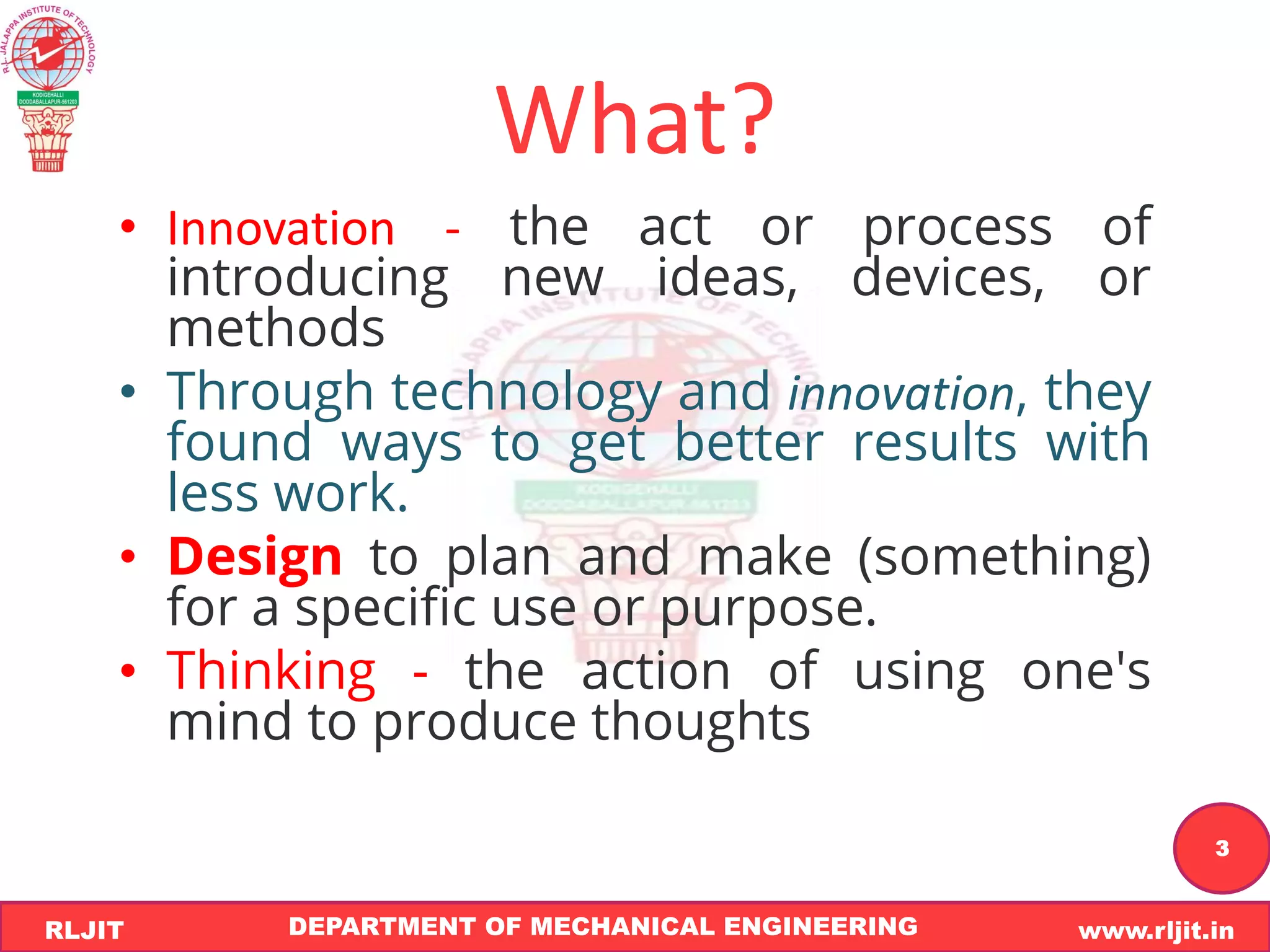 DEPARTMENT OF MECHANICAL ENGINEERING www.rljit.in
RLJIT
R
L
J
I
T
3
What?
• Innovation - the act or process of
introducing new ideas, devices, or
methods
• Through technology and innovation, they
found ways to get better results with
less work.
• Design to plan and make (something)
for a specific use or purpose.
• Thinking - the action of using one's
mind to produce thoughts
 