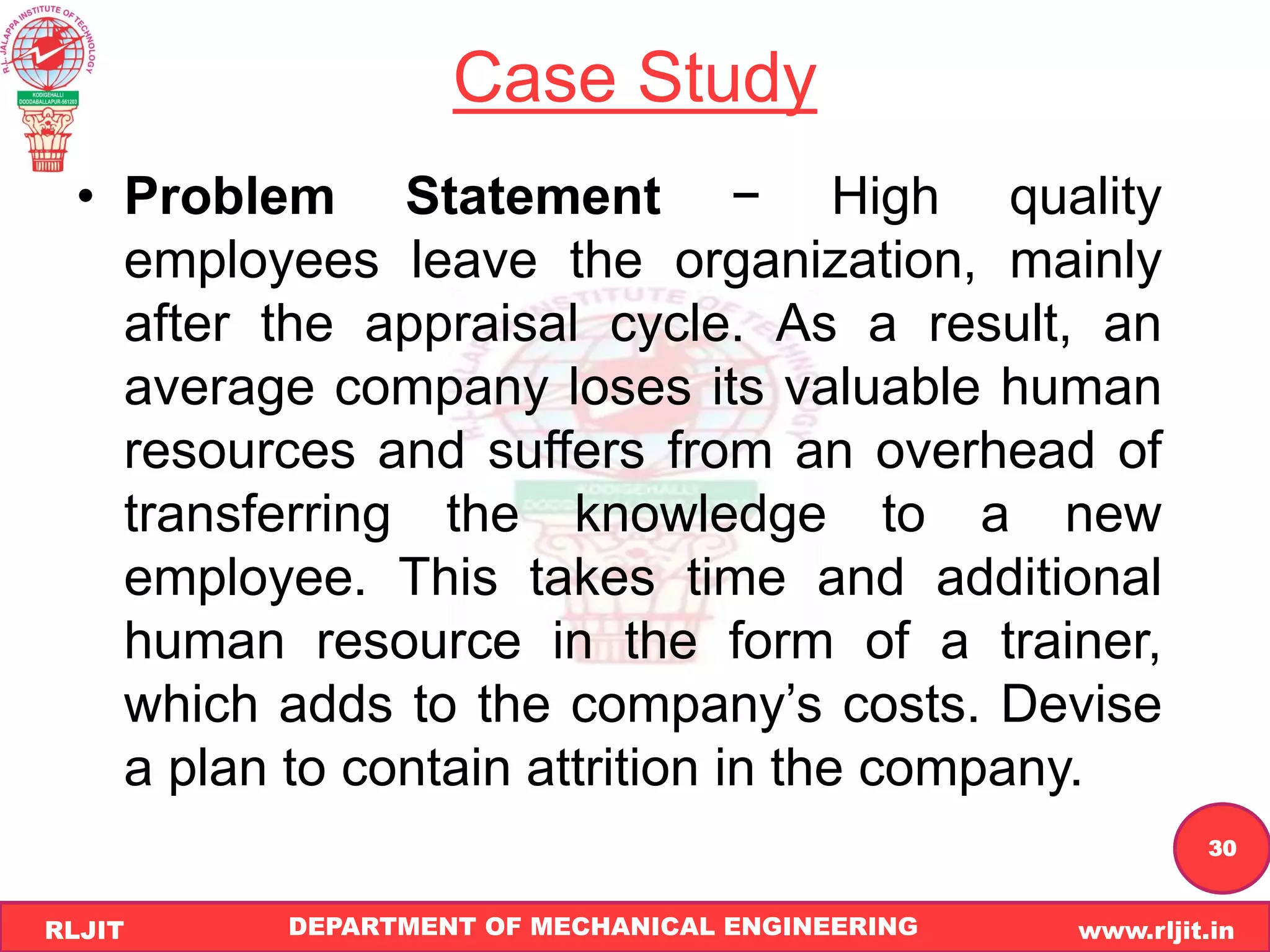 DEPARTMENT OF MECHANICAL ENGINEERING www.rljit.in
RLJIT
R
L
J
I
T
30
Case Study
• Problem Statement − High quality
employees leave the organization, mainly
after the appraisal cycle. As a result, an
average company loses its valuable human
resources and suffers from an overhead of
transferring the knowledge to a new
employee. This takes time and additional
human resource in the form of a trainer,
which adds to the company’s costs. Devise
a plan to contain attrition in the company.
 