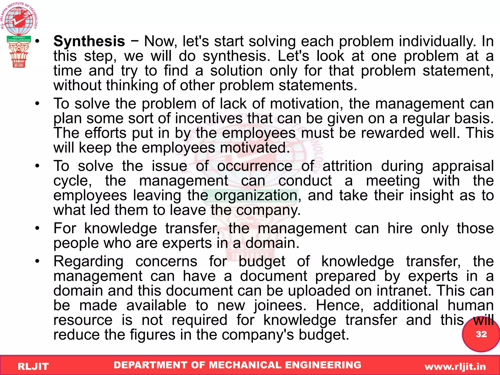 DEPARTMENT OF MECHANICAL ENGINEERING www.rljit.in
RLJIT
R
L
J
I
T
32
• Synthesis − Now, let's start solving each problem individually. In
this step, we will do synthesis. Let's look at one problem at a
time and try to find a solution only for that problem statement,
without thinking of other problem statements.
• To solve the problem of lack of motivation, the management can
plan some sort of incentives that can be given on a regular basis.
The efforts put in by the employees must be rewarded well. This
will keep the employees motivated.
• To solve the issue of occurrence of attrition during appraisal
cycle, the management can conduct a meeting with the
employees leaving the organization, and take their insight as to
what led them to leave the company.
• For knowledge transfer, the management can hire only those
people who are experts in a domain.
• Regarding concerns for budget of knowledge transfer, the
management can have a document prepared by experts in a
domain and this document can be uploaded on intranet. This can
be made available to new joinees. Hence, additional human
resource is not required for knowledge transfer and this will
reduce the figures in the company's budget.
 