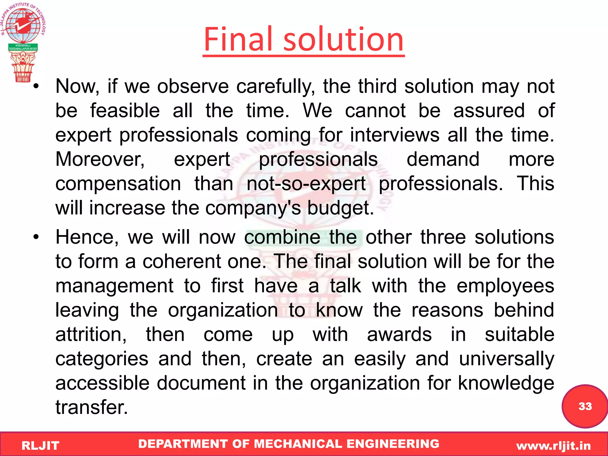DEPARTMENT OF MECHANICAL ENGINEERING www.rljit.in
RLJIT
R
L
J
I
T
33
Final solution
• Now, if we observe carefully, the third solution may not
be feasible all the time. We cannot be assured of
expert professionals coming for interviews all the time.
Moreover, expert professionals demand more
compensation than not-so-expert professionals. This
will increase the company's budget.
• Hence, we will now combine the other three solutions
to form a coherent one. The final solution will be for the
management to first have a talk with the employees
leaving the organization to know the reasons behind
attrition, then come up with awards in suitable
categories and then, create an easily and universally
accessible document in the organization for knowledge
transfer.
 