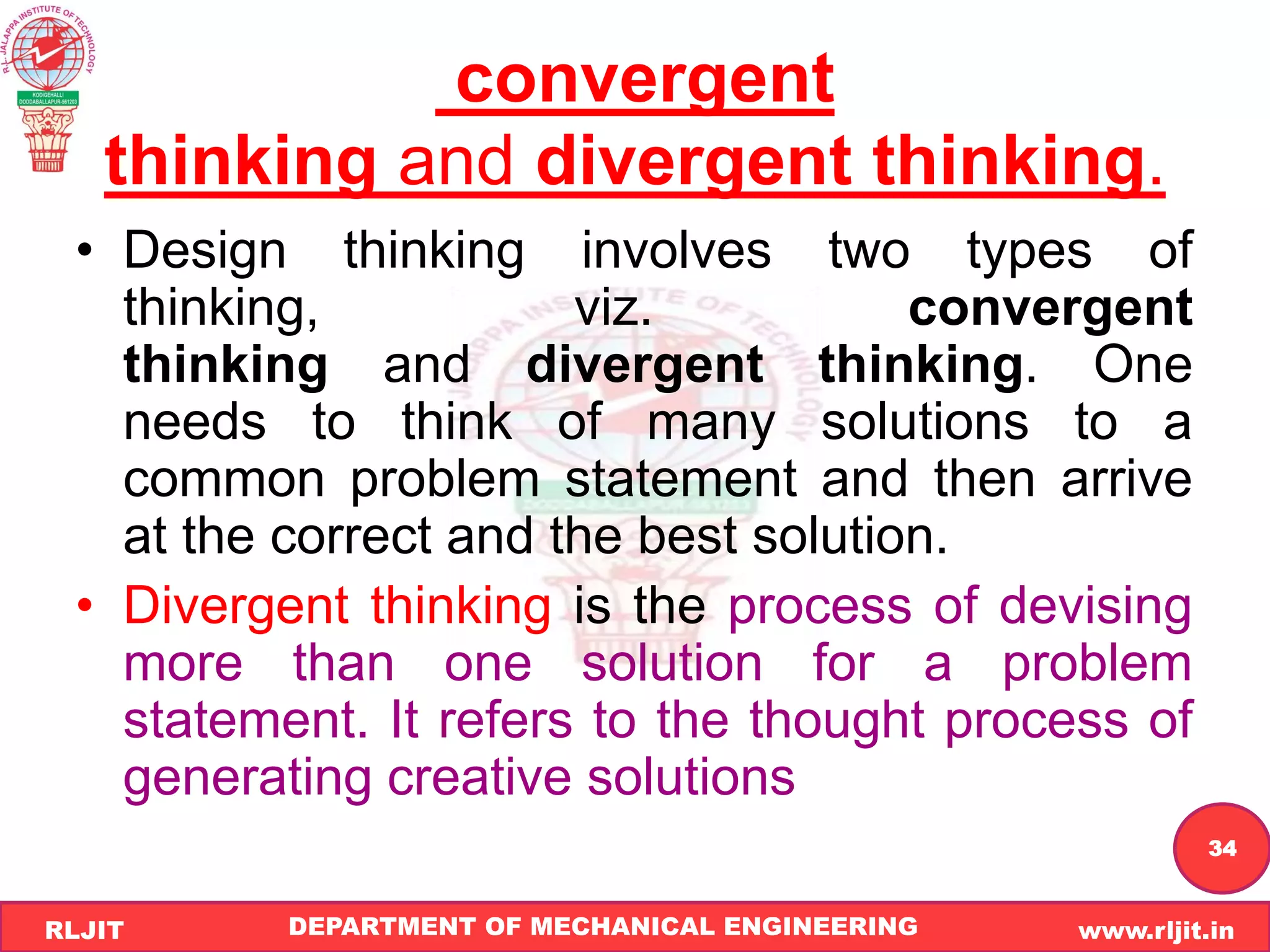 DEPARTMENT OF MECHANICAL ENGINEERING www.rljit.in
RLJIT
R
L
J
I
T
34
convergent
thinking and divergent thinking.
• Design thinking involves two types of
thinking, viz. convergent
thinking and divergent thinking. One
needs to think of many solutions to a
common problem statement and then arrive
at the correct and the best solution.
• Divergent thinking is the process of devising
more than one solution for a problem
statement. It refers to the thought process of
generating creative solutions
 