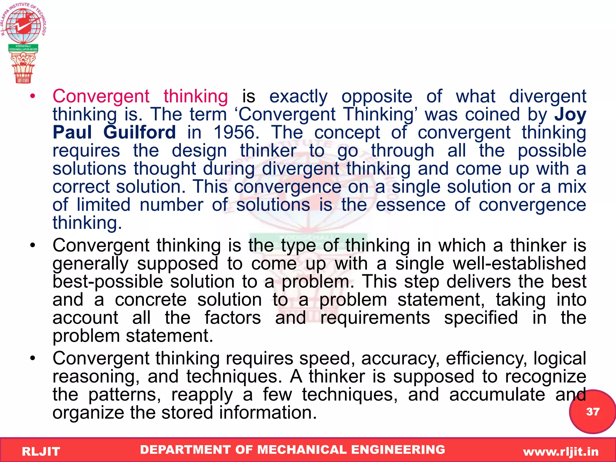 DEPARTMENT OF MECHANICAL ENGINEERING www.rljit.in
RLJIT
R
L
J
I
T
37
• Convergent thinking is exactly opposite of what divergent
thinking is. The term ‘Convergent Thinking’ was coined by Joy
Paul Guilford in 1956. The concept of convergent thinking
requires the design thinker to go through all the possible
solutions thought during divergent thinking and come up with a
correct solution. This convergence on a single solution or a mix
of limited number of solutions is the essence of convergence
thinking.
• Convergent thinking is the type of thinking in which a thinker is
generally supposed to come up with a single well-established
best-possible solution to a problem. This step delivers the best
and a concrete solution to a problem statement, taking into
account all the factors and requirements specified in the
problem statement.
• Convergent thinking requires speed, accuracy, efficiency, logical
reasoning, and techniques. A thinker is supposed to recognize
the patterns, reapply a few techniques, and accumulate and
organize the stored information.
 