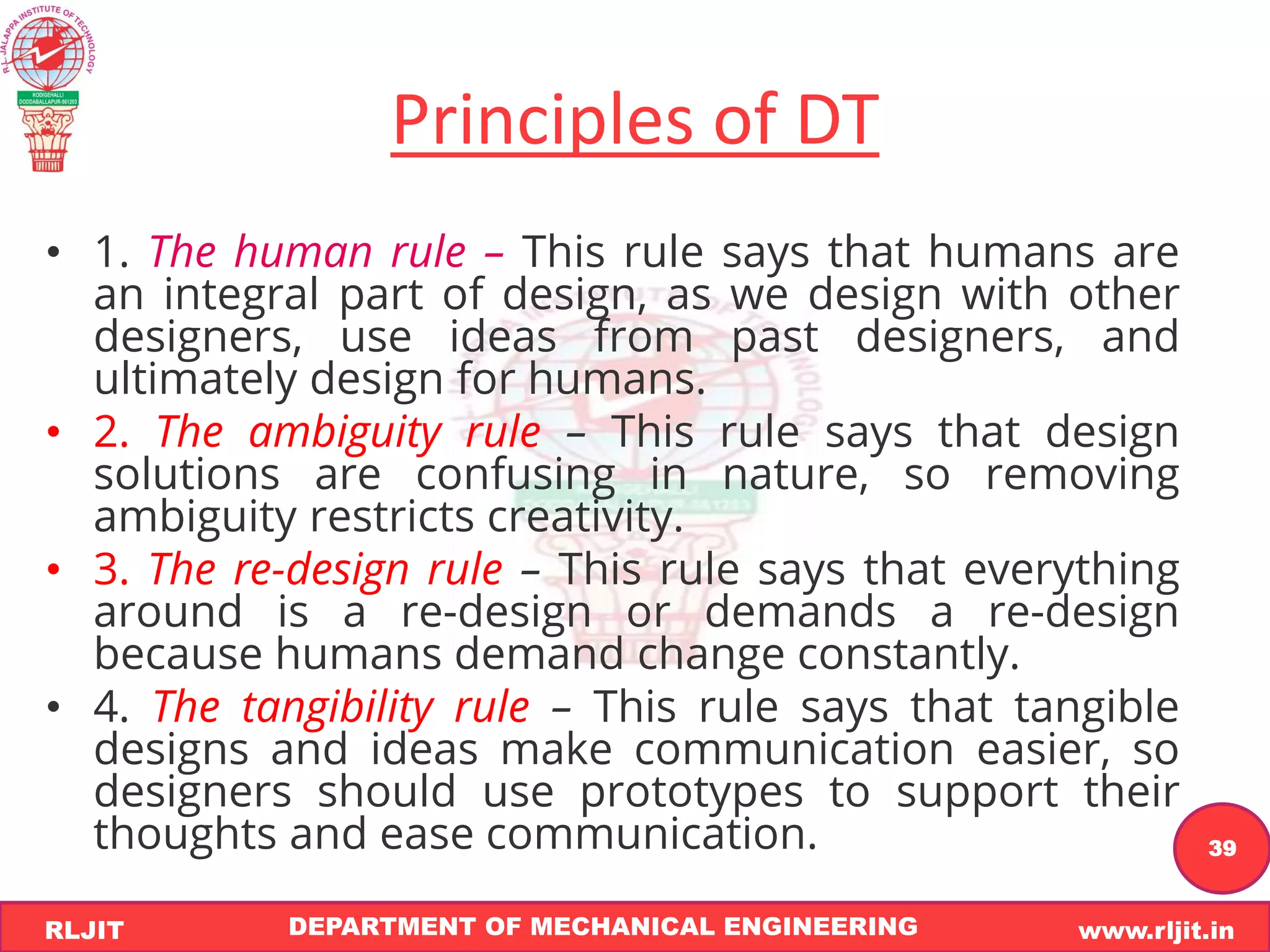 DEPARTMENT OF MECHANICAL ENGINEERING www.rljit.in
RLJIT
R
L
J
I
T
39
Principles of DT
• 1. The human rule – This rule says that humans are
an integral part of design, as we design with other
designers, use ideas from past designers, and
ultimately design for humans.
• 2. The ambiguity rule – This rule says that design
solutions are confusing in nature, so removing
ambiguity restricts creativity.
• 3. The re-design rule – This rule says that everything
around is a re-design or demands a re-design
because humans demand change constantly.
• 4. The tangibility rule – This rule says that tangible
designs and ideas make communication easier, so
designers should use prototypes to support their
thoughts and ease communication.
 