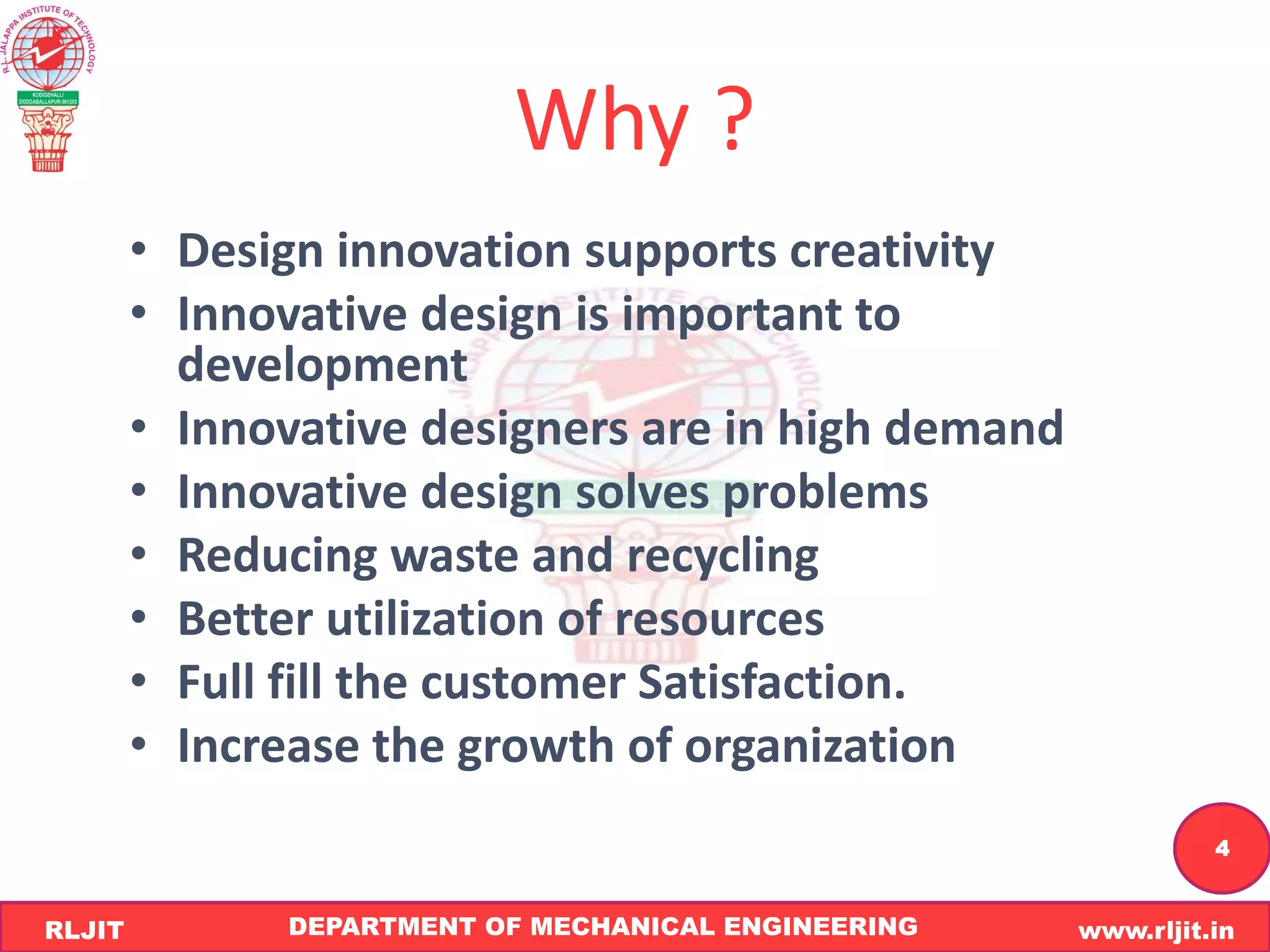 DEPARTMENT OF MECHANICAL ENGINEERING www.rljit.in
RLJIT
R
L
J
I
T
4
Why ?
• Design innovation supports creativity
• Innovative design is important to
development
• Innovative designers are in high demand
• Innovative design solves problems
• Reducing waste and recycling
• Better utilization of resources
• Full fill the customer Satisfaction.
• Increase the growth of organization
 
