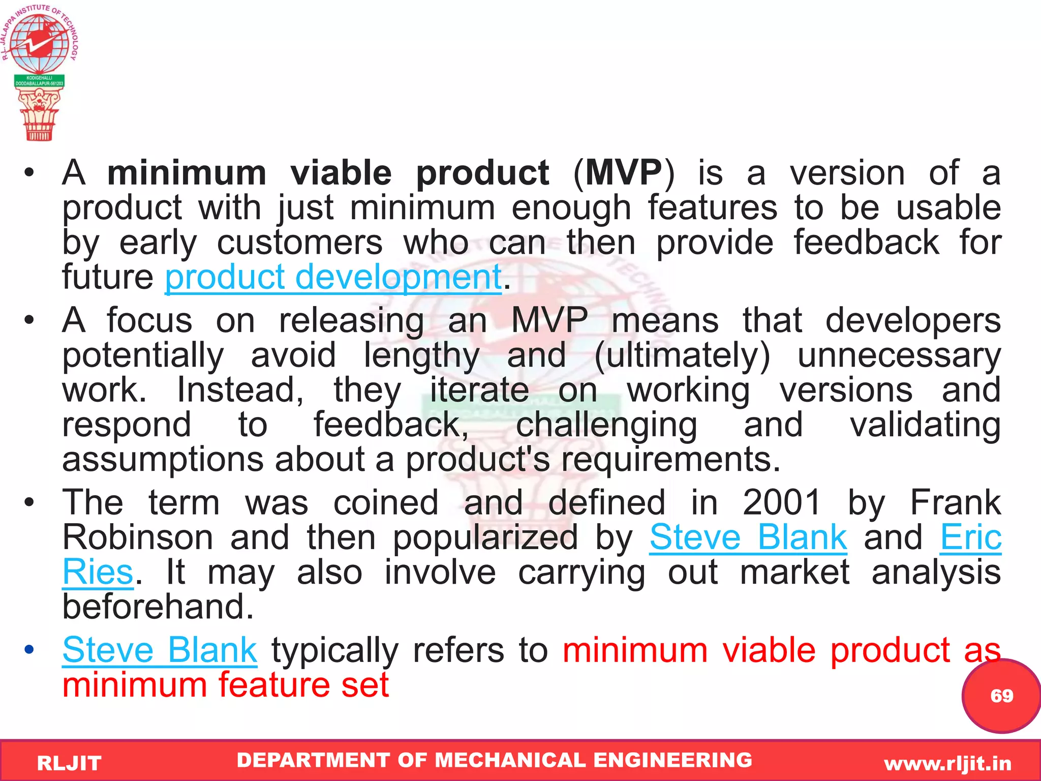 DEPARTMENT OF MECHANICAL ENGINEERING www.rljit.in
RLJIT
R
L
J
I
T
69
• A minimum viable product (MVP) is a version of a
product with just minimum enough features to be usable
by early customers who can then provide feedback for
future product development.
• A focus on releasing an MVP means that developers
potentially avoid lengthy and (ultimately) unnecessary
work. Instead, they iterate on working versions and
respond to feedback, challenging and validating
assumptions about a product's requirements.
• The term was coined and defined in 2001 by Frank
Robinson and then popularized by Steve Blank and Eric
Ries. It may also involve carrying out market analysis
beforehand.
• Steve Blank typically refers to minimum viable product as
minimum feature set
 