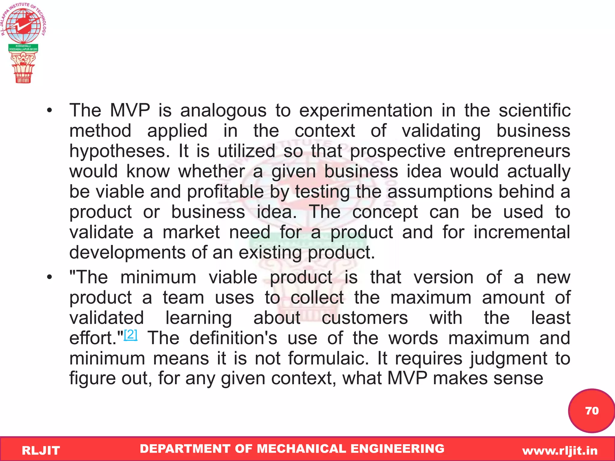 DEPARTMENT OF MECHANICAL ENGINEERING www.rljit.in
RLJIT
R
L
J
I
T
70
• The MVP is analogous to experimentation in the scientific
method applied in the context of validating business
hypotheses. It is utilized so that prospective entrepreneurs
would know whether a given business idea would actually
be viable and profitable by testing the assumptions behind a
product or business idea. The concept can be used to
validate a market need for a product and for incremental
developments of an existing product.
• "The minimum viable product is that version of a new
product a team uses to collect the maximum amount of
validated learning about customers with the least
effort."[2] The definition's use of the words maximum and
minimum means it is not formulaic. It requires judgment to
figure out, for any given context, what MVP makes sense
 