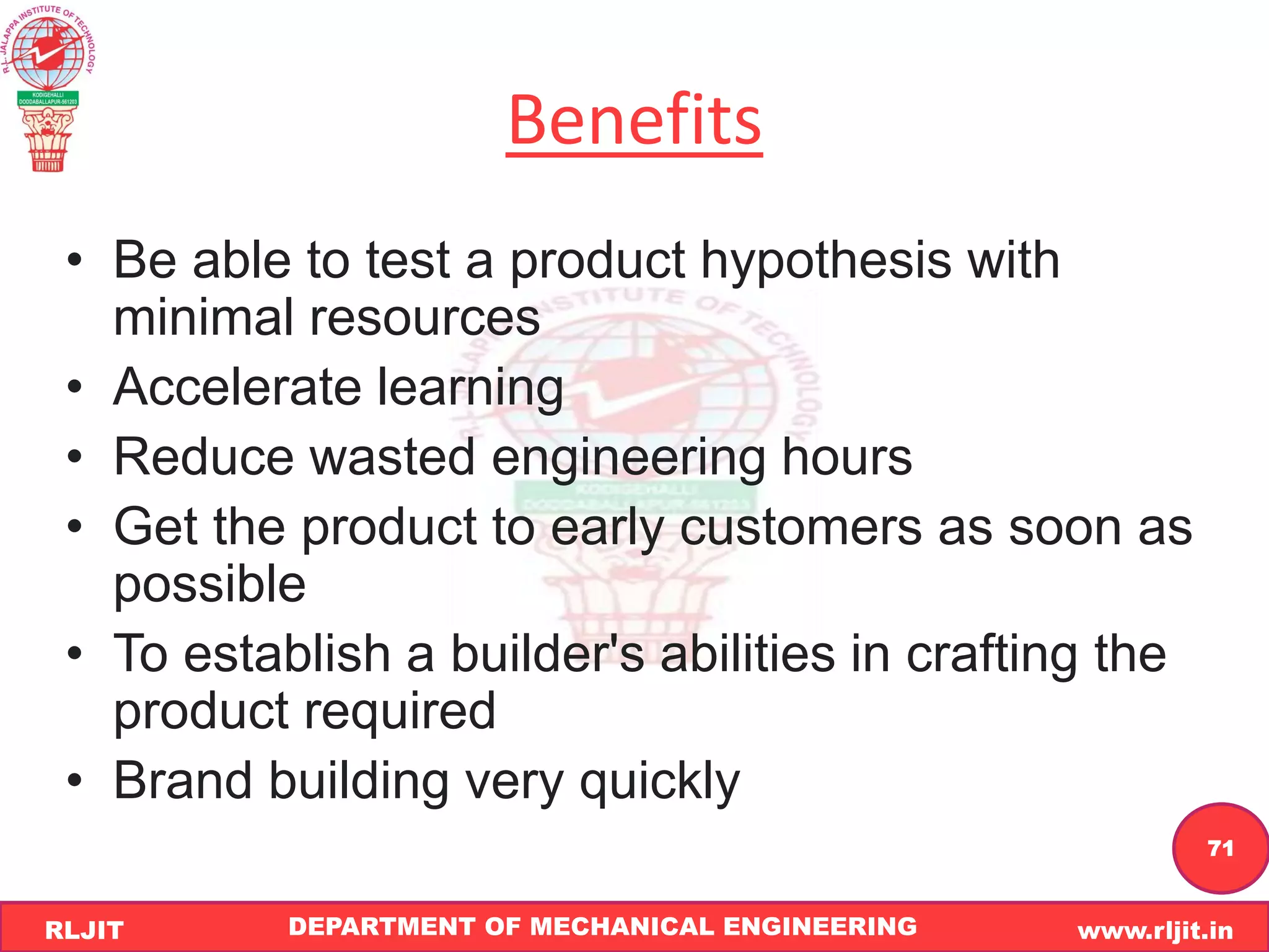 DEPARTMENT OF MECHANICAL ENGINEERING www.rljit.in
RLJIT
R
L
J
I
T
71
Benefits
• Be able to test a product hypothesis with
minimal resources
• Accelerate learning
• Reduce wasted engineering hours
• Get the product to early customers as soon as
possible
• To establish a builder's abilities in crafting the
product required
• Brand building very quickly
 