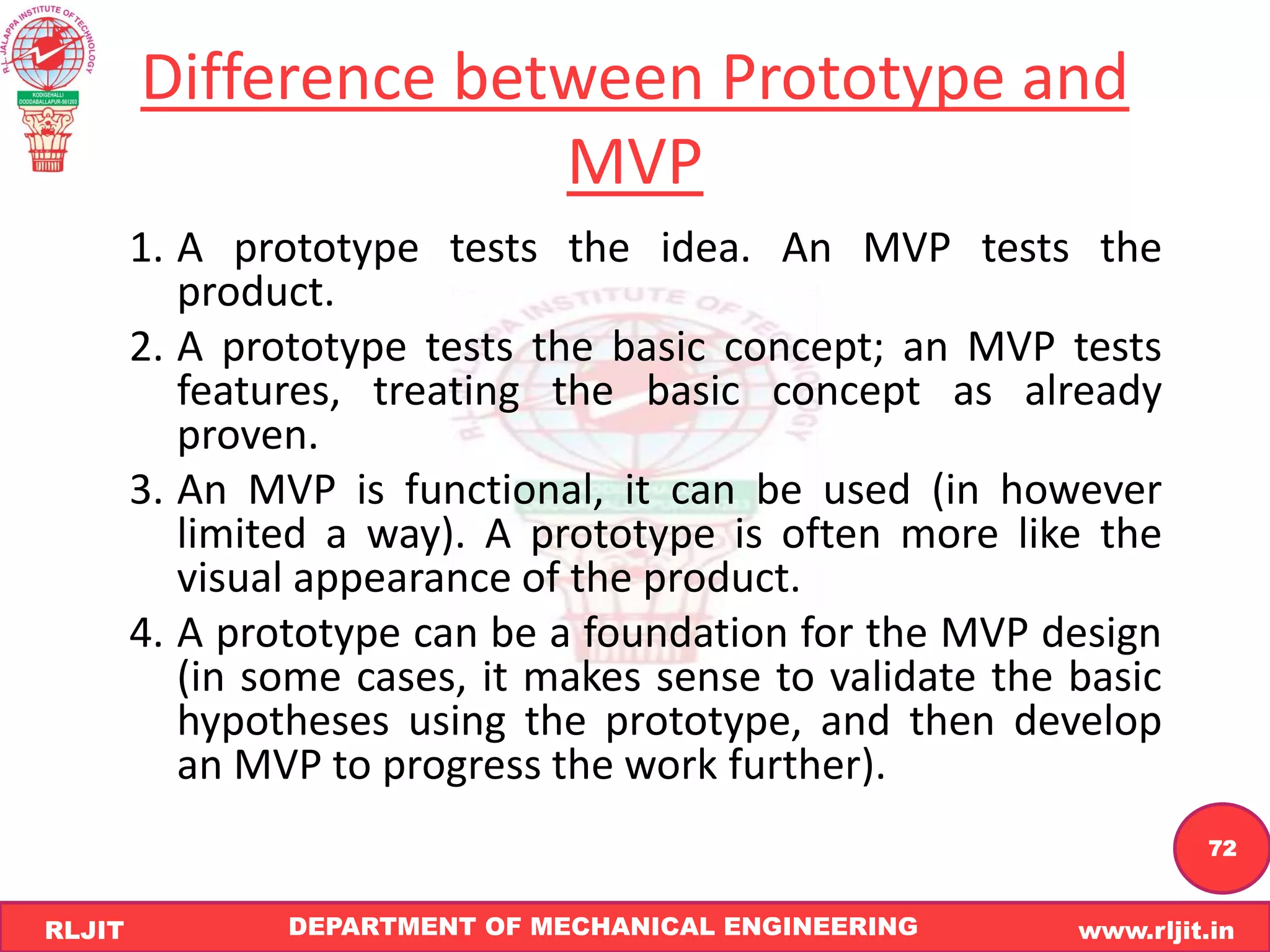 DEPARTMENT OF MECHANICAL ENGINEERING www.rljit.in
RLJIT
R
L
J
I
T
72
Difference between Prototype and
MVP
1. A prototype tests the idea. An MVP tests the
product.
2. A prototype tests the basic concept; an MVP tests
features, treating the basic concept as already
proven.
3. An MVP is functional, it can be used (in however
limited a way). A prototype is often more like the
visual appearance of the product.
4. A prototype can be a foundation for the MVP design
(in some cases, it makes sense to validate the basic
hypotheses using the prototype, and then develop
an MVP to progress the work further).
 