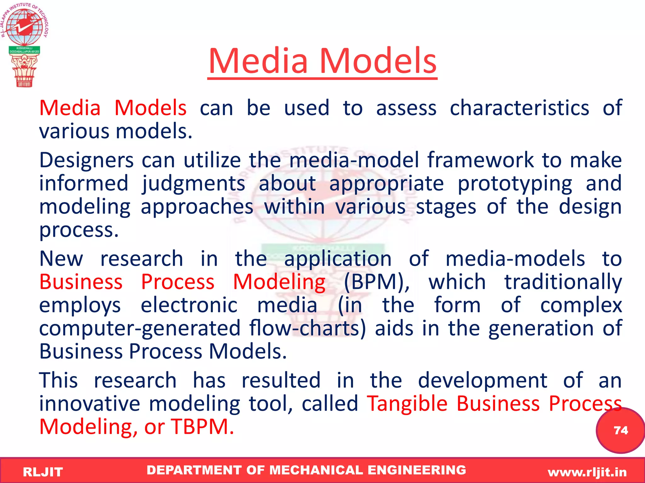 DEPARTMENT OF MECHANICAL ENGINEERING www.rljit.in
RLJIT
R
L
J
I
T
74
Media Models
Media Models can be used to assess characteristics of
various models.
Designers can utilize the media-model framework to make
informed judgments about appropriate prototyping and
modeling approaches within various stages of the design
process.
New research in the application of media-models to
Business Process Modeling (BPM), which traditionally
employs electronic media (in the form of complex
computer-generated ﬂow-charts) aids in the generation of
Business Process Models.
This research has resulted in the development of an
innovative modeling tool, called Tangible Business Process
Modeling, or TBPM.
 