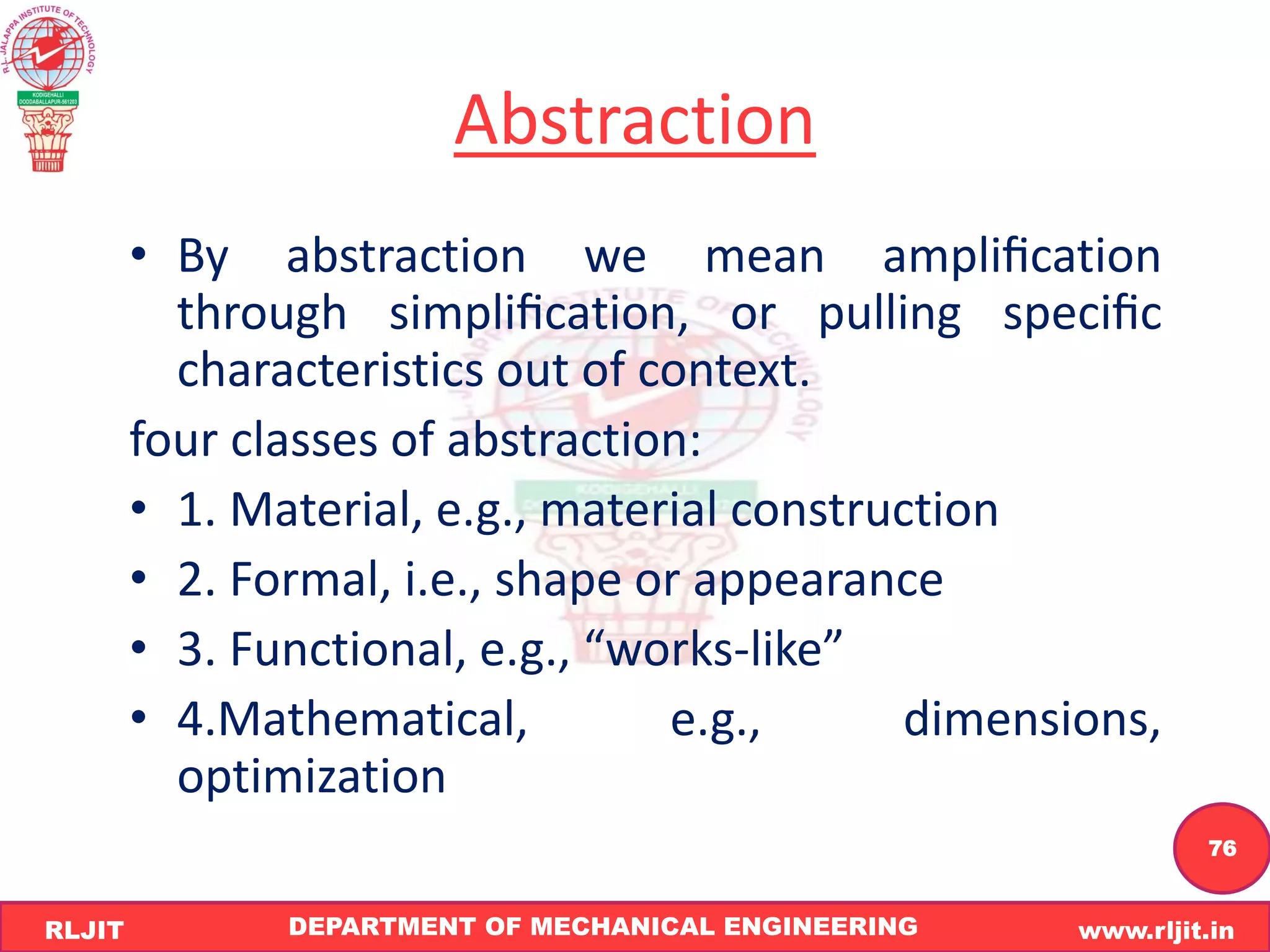 DEPARTMENT OF MECHANICAL ENGINEERING www.rljit.in
RLJIT
R
L
J
I
T
76
Abstraction
• By abstraction we mean ampliﬁcation
through simpliﬁcation, or pulling speciﬁc
characteristics out of context.
four classes of abstraction:
• 1. Material, e.g., material construction
• 2. Formal, i.e., shape or appearance
• 3. Functional, e.g., “works-like”
• 4.Mathematical, e.g., dimensions,
optimization
 