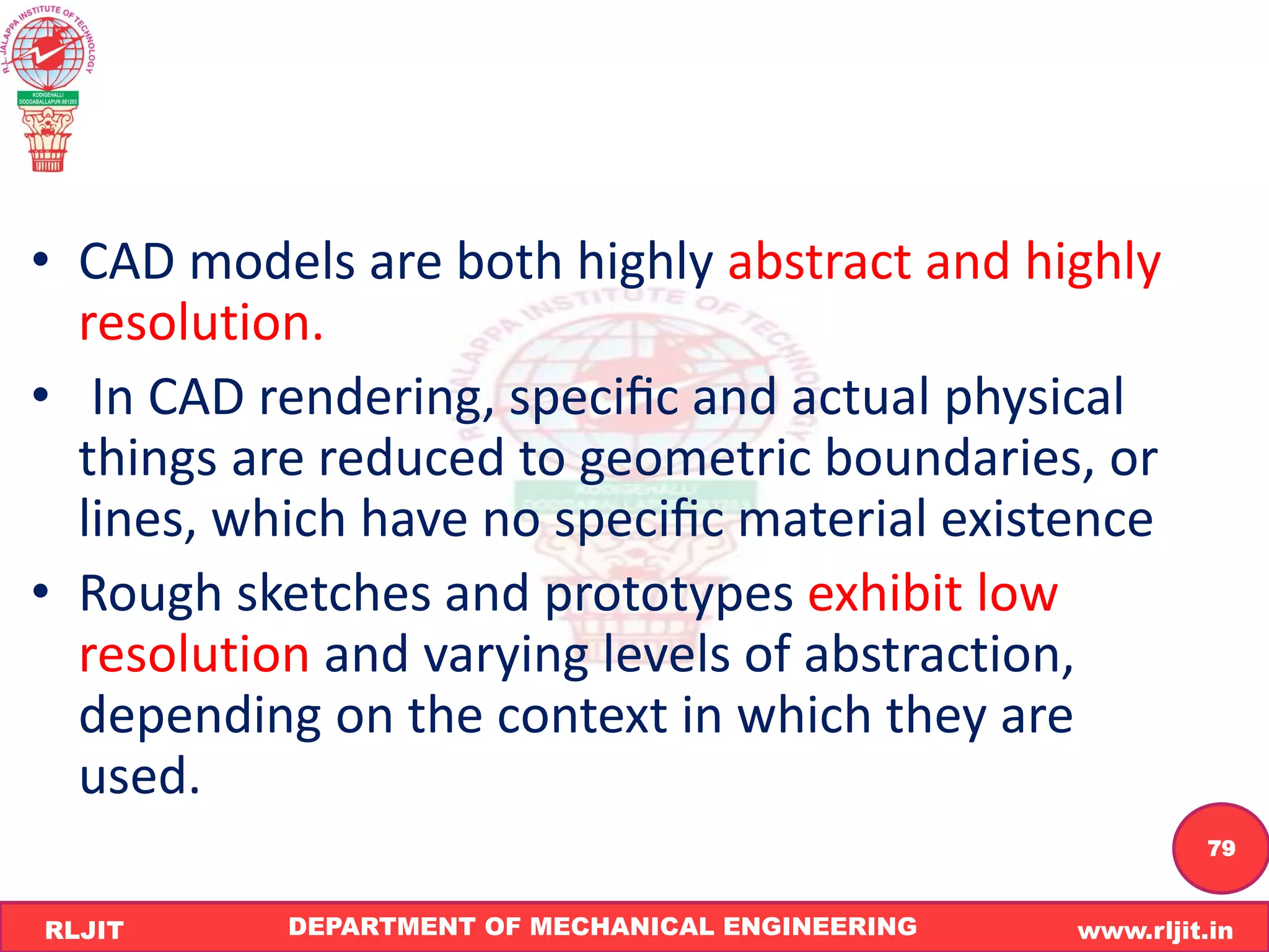 DEPARTMENT OF MECHANICAL ENGINEERING www.rljit.in
RLJIT
R
L
J
I
T
79
• CAD models are both highly abstract and highly
resolution.
• In CAD rendering, speciﬁc and actual physical
things are reduced to geometric boundaries, or
lines, which have no speciﬁc material existence
• Rough sketches and prototypes exhibit low
resolution and varying levels of abstraction,
depending on the context in which they are
used.
 