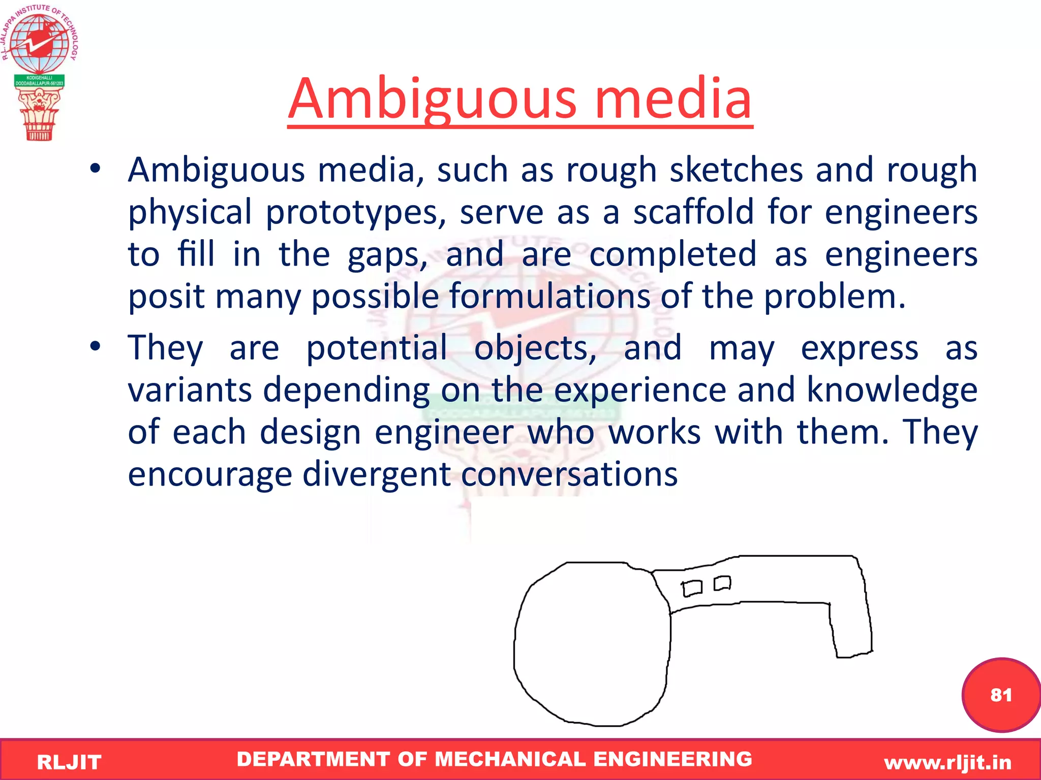 DEPARTMENT OF MECHANICAL ENGINEERING www.rljit.in
RLJIT
R
L
J
I
T
81
Ambiguous media
• Ambiguous media, such as rough sketches and rough
physical prototypes, serve as a scaffold for engineers
to ﬁll in the gaps, and are completed as engineers
posit many possible formulations of the problem.
• They are potential objects, and may express as
variants depending on the experience and knowledge
of each design engineer who works with them. They
encourage divergent conversations
 