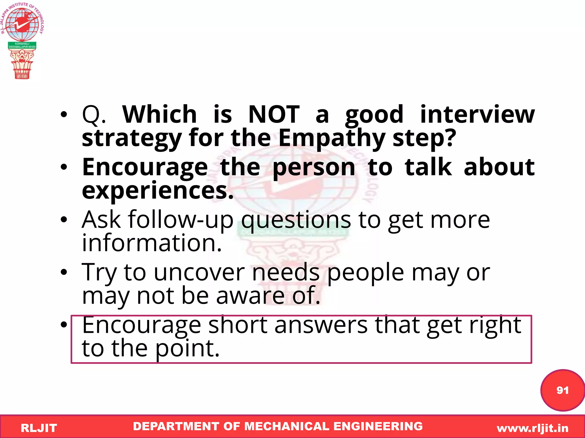 DEPARTMENT OF MECHANICAL ENGINEERING www.rljit.in
RLJIT
R
L
J
I
T
91
• Q. Which is NOT a good interview
strategy for the Empathy step?
• Encourage the person to talk about
experiences.
• Ask follow-up questions to get more
information.
• Try to uncover needs people may or
may not be aware of.
• Encourage short answers that get right
to the point.
 
