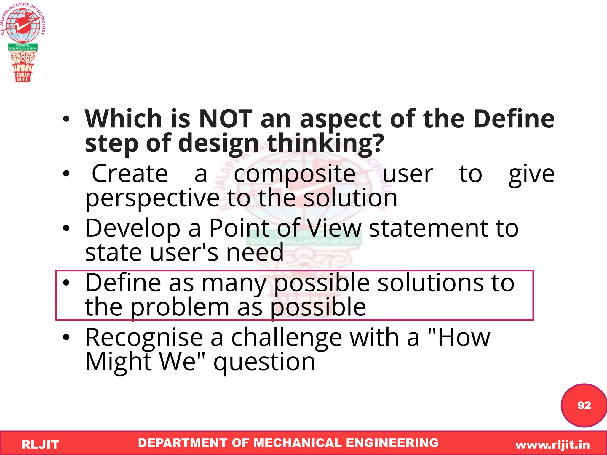DEPARTMENT OF MECHANICAL ENGINEERING www.rljit.in
RLJIT
R
L
J
I
T
92
• Which is NOT an aspect of the Define
step of design thinking?
• Create a composite user to give
perspective to the solution
• Develop a Point of View statement to
state user's need
• Define as many possible solutions to
the problem as possible
• Recognise a challenge with a "How
Might We" question
 
