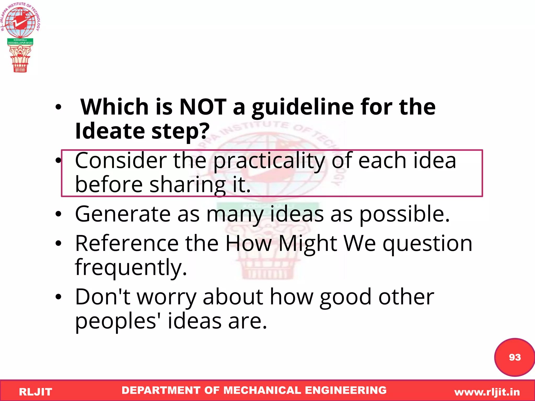 DEPARTMENT OF MECHANICAL ENGINEERING www.rljit.in
RLJIT
R
L
J
I
T
93
• Which is NOT a guideline for the
Ideate step?
• Consider the practicality of each idea
before sharing it.
• Generate as many ideas as possible.
• Reference the How Might We question
frequently.
• Don't worry about how good other
peoples' ideas are.
 