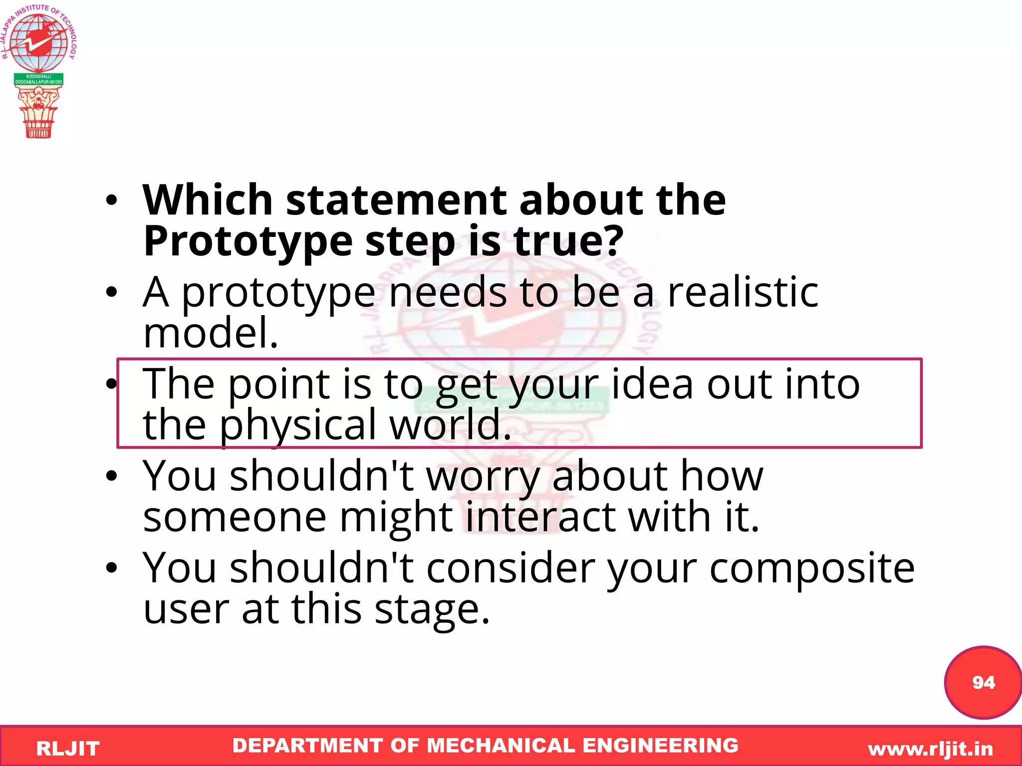 DEPARTMENT OF MECHANICAL ENGINEERING www.rljit.in
RLJIT
R
L
J
I
T
94
• Which statement about the
Prototype step is true?
• A prototype needs to be a realistic
model.
• The point is to get your idea out into
the physical world.
• You shouldn't worry about how
someone might interact with it.
• You shouldn't consider your composite
user at this stage.
 