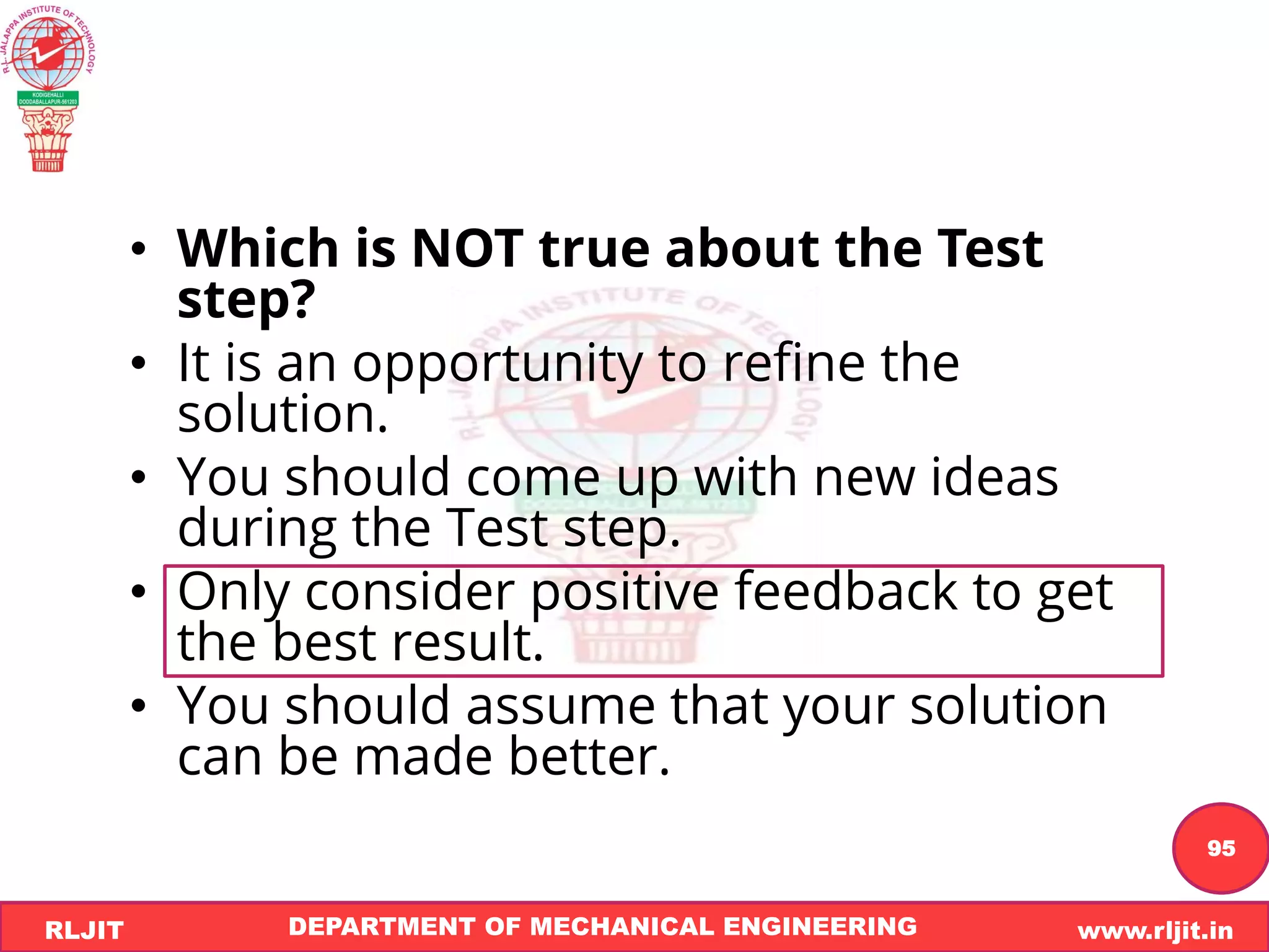 DEPARTMENT OF MECHANICAL ENGINEERING www.rljit.in
RLJIT
R
L
J
I
T
95
• Which is NOT true about the Test
step?
• It is an opportunity to refine the
solution.
• You should come up with new ideas
during the Test step.
• Only consider positive feedback to get
the best result.
• You should assume that your solution
can be made better.
 