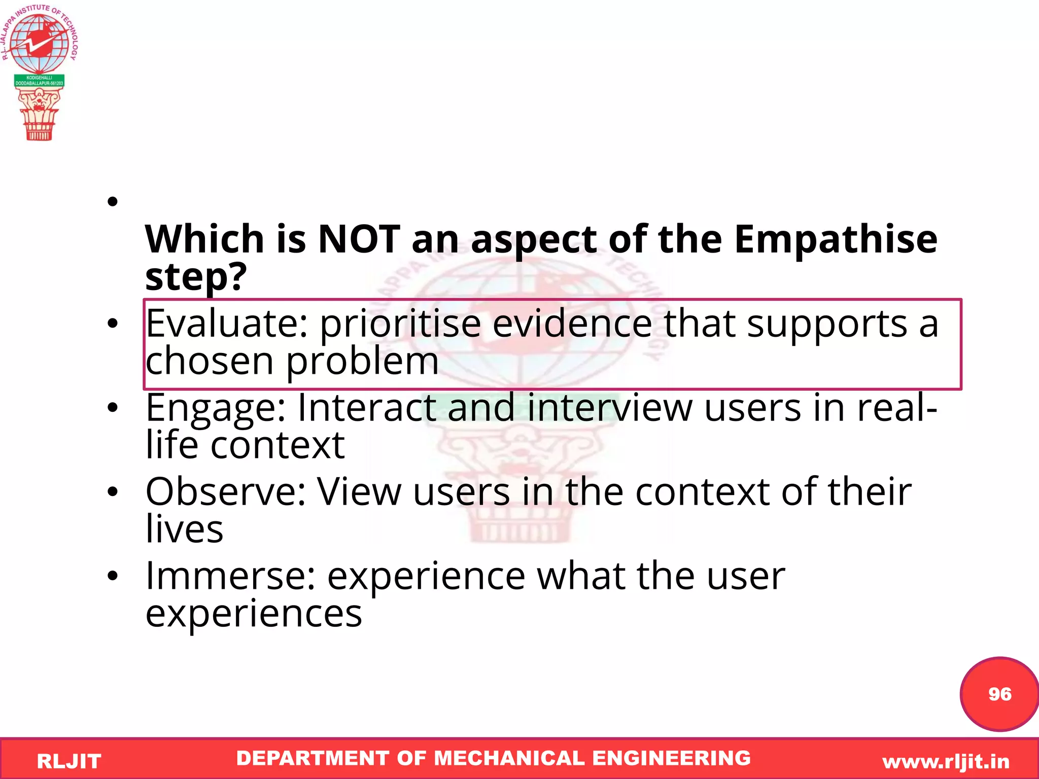 DEPARTMENT OF MECHANICAL ENGINEERING www.rljit.in
RLJIT
R
L
J
I
T
96
•
Which is NOT an aspect of the Empathise
step?
• Evaluate: prioritise evidence that supports a
chosen problem
• Engage: Interact and interview users in real-
life context
• Observe: View users in the context of their
lives
• Immerse: experience what the user
experiences
 