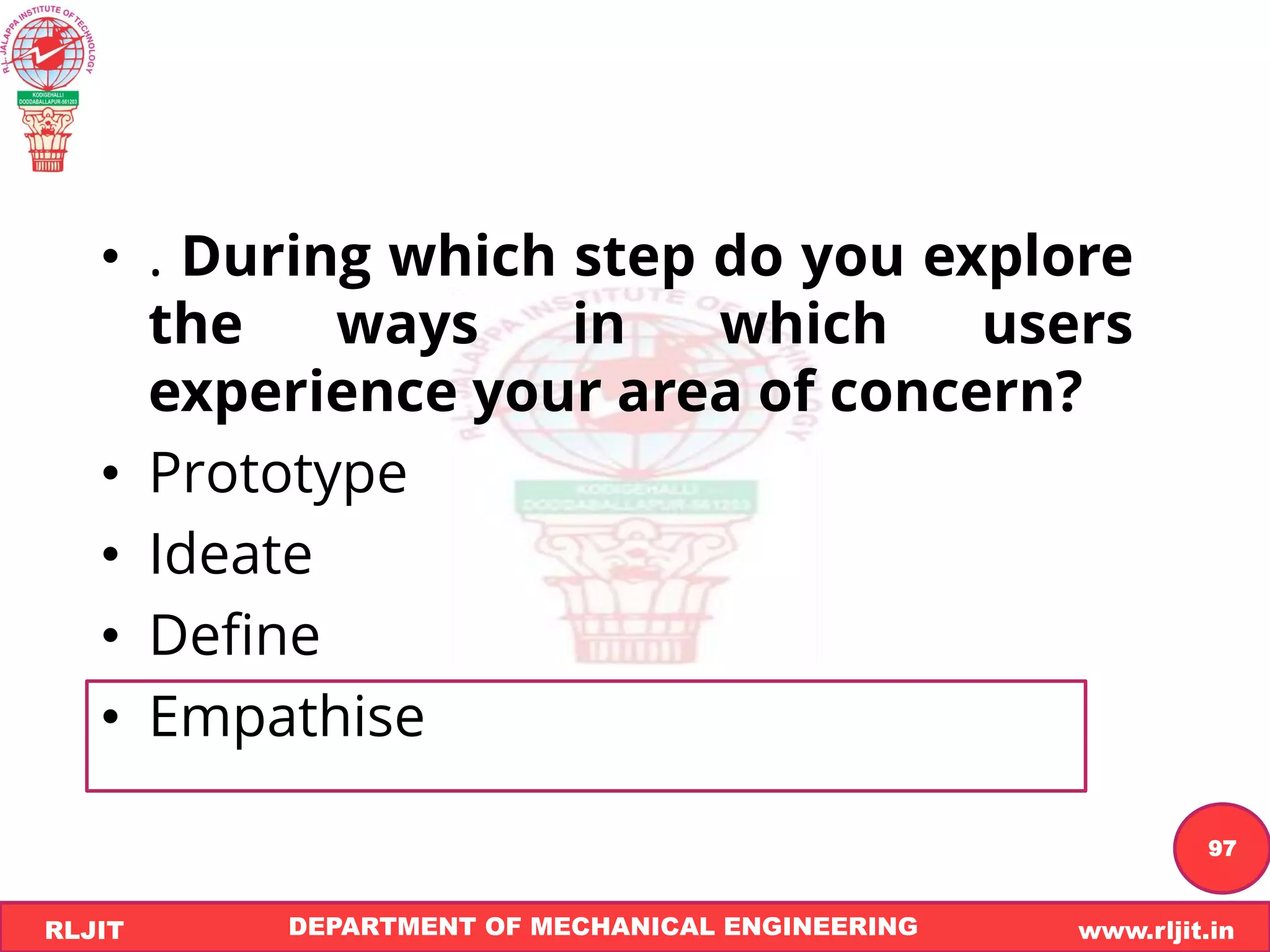DEPARTMENT OF MECHANICAL ENGINEERING www.rljit.in
RLJIT
R
L
J
I
T
97
• . During which step do you explore
the ways in which users
experience your area of concern?
• Prototype
• Ideate
• Define
• Empathise
 