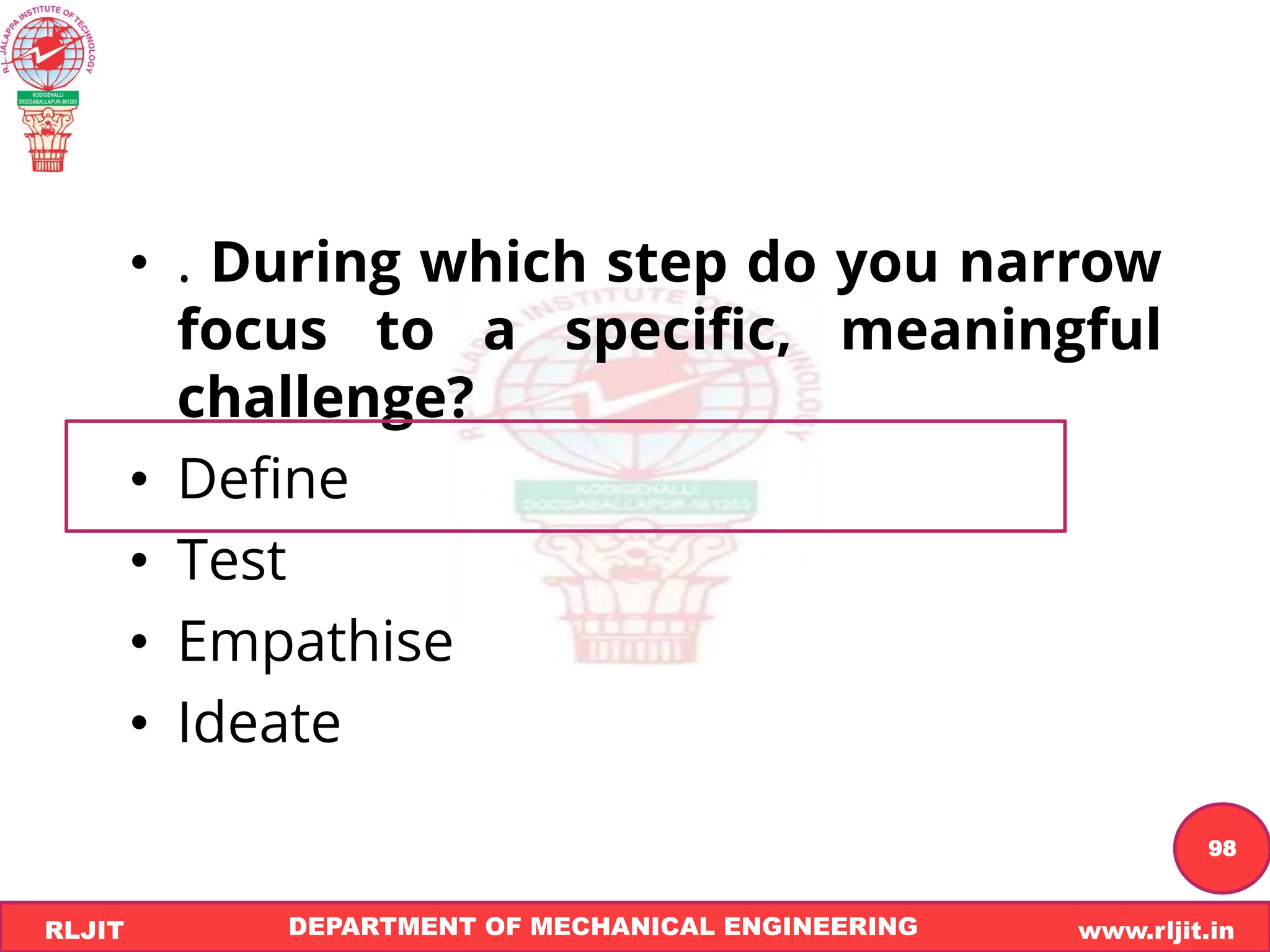 DEPARTMENT OF MECHANICAL ENGINEERING www.rljit.in
RLJIT
R
L
J
I
T
98
• . During which step do you narrow
focus to a specific, meaningful
challenge?
• Define
• Test
• Empathise
• Ideate
 