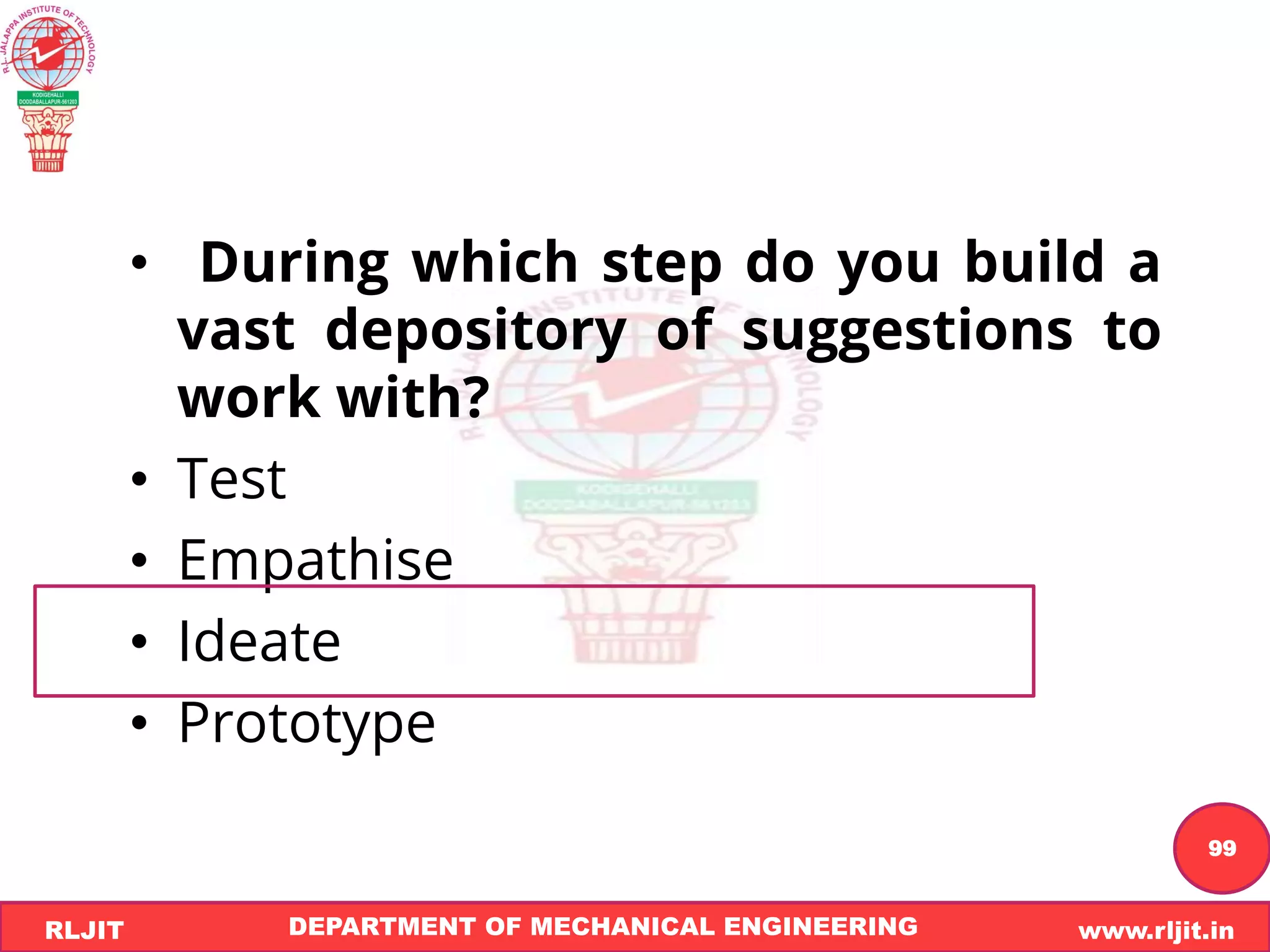 DEPARTMENT OF MECHANICAL ENGINEERING www.rljit.in
RLJIT
R
L
J
I
T
99
• During which step do you build a
vast depository of suggestions to
work with?
• Test
• Empathise
• Ideate
• Prototype
 