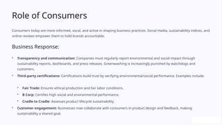 Role of Consumers
Consumers today are more informed, vocal, and active in shaping business practices. Social media, sustainability indices, and
online reviews empower them to hold brands accountable.
Business Response:
• Transparency and communication: Companies must regularly report environmental and social impact through
sustainability reports, dashboards, and press releases. Greenwashing is increasingly punished by watchdogs and
customers.
• Third-party certifications: Certifications build trust by verifying environmental/social performance. Examples include:
• Fair Trade: Ensures ethical production and fair labor conditions.
• B Corp: Certifies high social and environmental performance.
• Cradle to Cradle: Assesses product lifecycle sustainability.
• Customer engagement: Businesses now collaborate with consumers in product design and feedback, making
sustainability a shared goal.
 