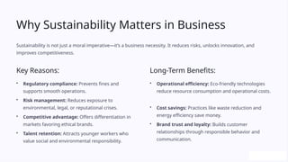Why Sustainability Matters in Business
Sustainability is not just a moral imperative—it’s a business necessity. It reduces risks, unlocks innovation, and
improves competitiveness.
Key Reasons:
• Regulatory compliance: Prevents fines and
supports smooth operations.
• Risk management: Reduces exposure to
environmental, legal, or reputational crises.
• Competitive advantage: Offers differentiation in
markets favoring ethical brands.
• Talent retention: Attracts younger workers who
value social and environmental responsibility.
Long-Term Benefits:
• Operational efficiency: Eco-friendly technologies
reduce resource consumption and operational costs.
• Cost savings: Practices like waste reduction and
energy efficiency save money.
• Brand trust and loyalty: Builds customer
relationships through responsible behavior and
communication.
 