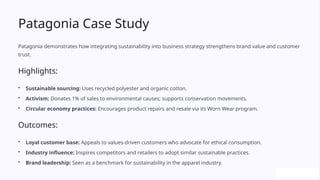 Patagonia Case Study
Patagonia demonstrates how integrating sustainability into business strategy strengthens brand value and customer
trust.
Highlights:
• Sustainable sourcing: Uses recycled polyester and organic cotton.
• Activism: Donates 1% of sales to environmental causes; supports conservation movements.
• Circular economy practices: Encourages product repairs and resale via its Worn Wear program.
Outcomes:
• Loyal customer base: Appeals to values-driven customers who advocate for ethical consumption.
• Industry influence: Inspires competitors and retailers to adopt similar sustainable practices.
• Brand leadership: Seen as a benchmark for sustainability in the apparel industry.
 