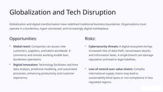 Globalization and Tech Disruption
Globalization and digital transformation have redefined traditional business boundaries. Organizations must
operate in a borderless, hyper-connected, and increasingly digital marketplace.
Opportunities:
• Global reach: Companies can access new
customers, suppliers, and talent worldwide. E-
commerce and remote working enable lean,
borderless operations.
• Digital innovation: Technology facilitates real-time
data analysis, predictive modeling, and automated
processes, enhancing productivity and customer
experience.
Risks:
• Cybersecurity threats: A digital ecosystem brings
increased risks of data theft, ransomware attacks,
and information leaks. A single breach can damage
reputation and lead to legal liabilities.
• Loss of control over value chains: Complex
international supply chains may lead to
sustainability blind spots or non-compliance in less
regulated regions.
 