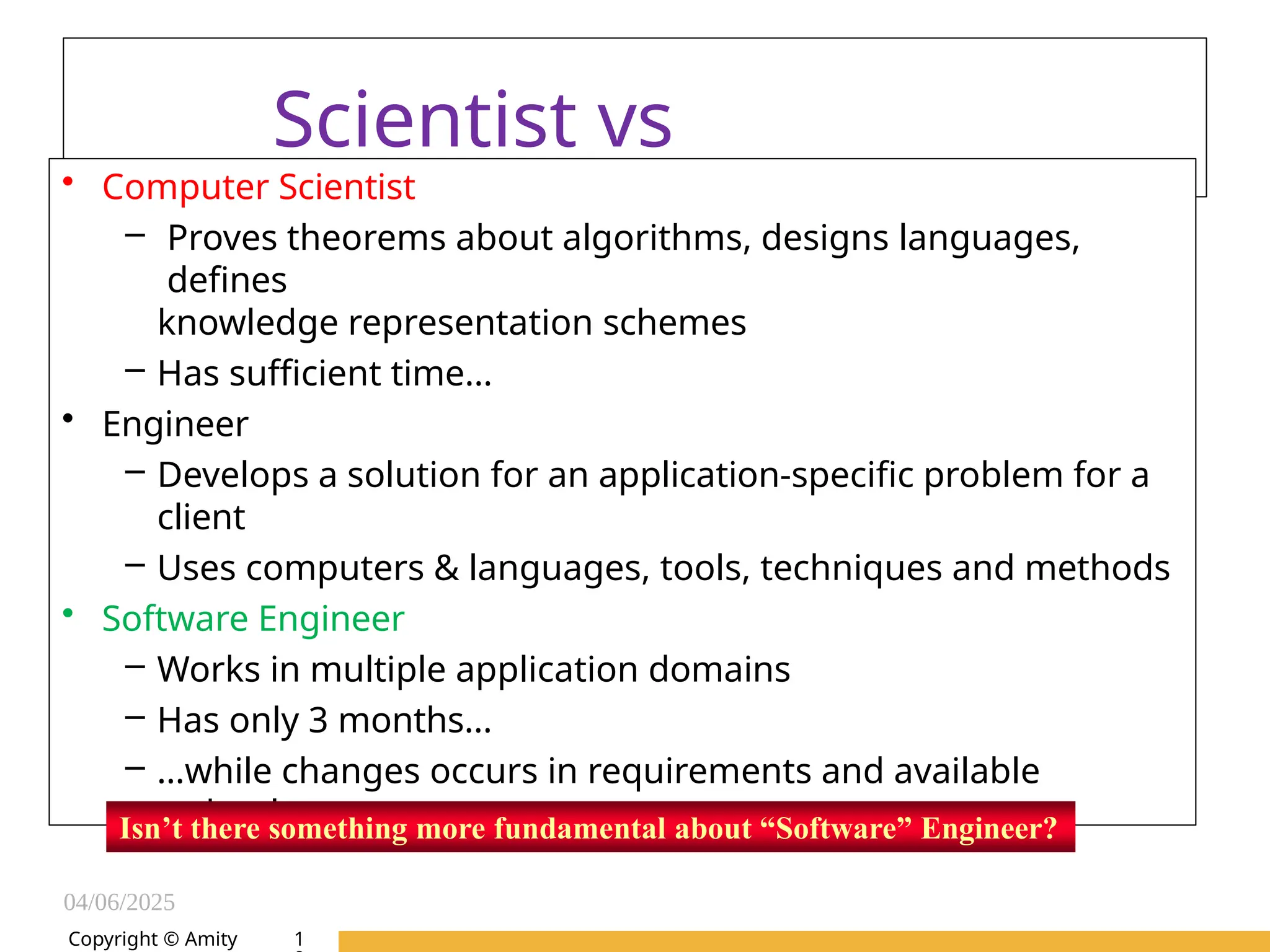 04/06/2025
Amity Institute of Information
Technology
Scientist vs
Engineer
• Computer Scientist
– Proves theorems about algorithms, designs languages,
defines
knowledge representation schemes
– Has sufficient time…
• Engineer
– Develops a solution for an application-specific problem for a
client
– Uses computers & languages, tools, techniques and methods
• Software Engineer
– Works in multiple application domains
– Has only 3 months...
– …while changes occurs in requirements and available
technology
Isn’t there something more fundamental about “Software” Engineer?
Copyright © Amity 1
 