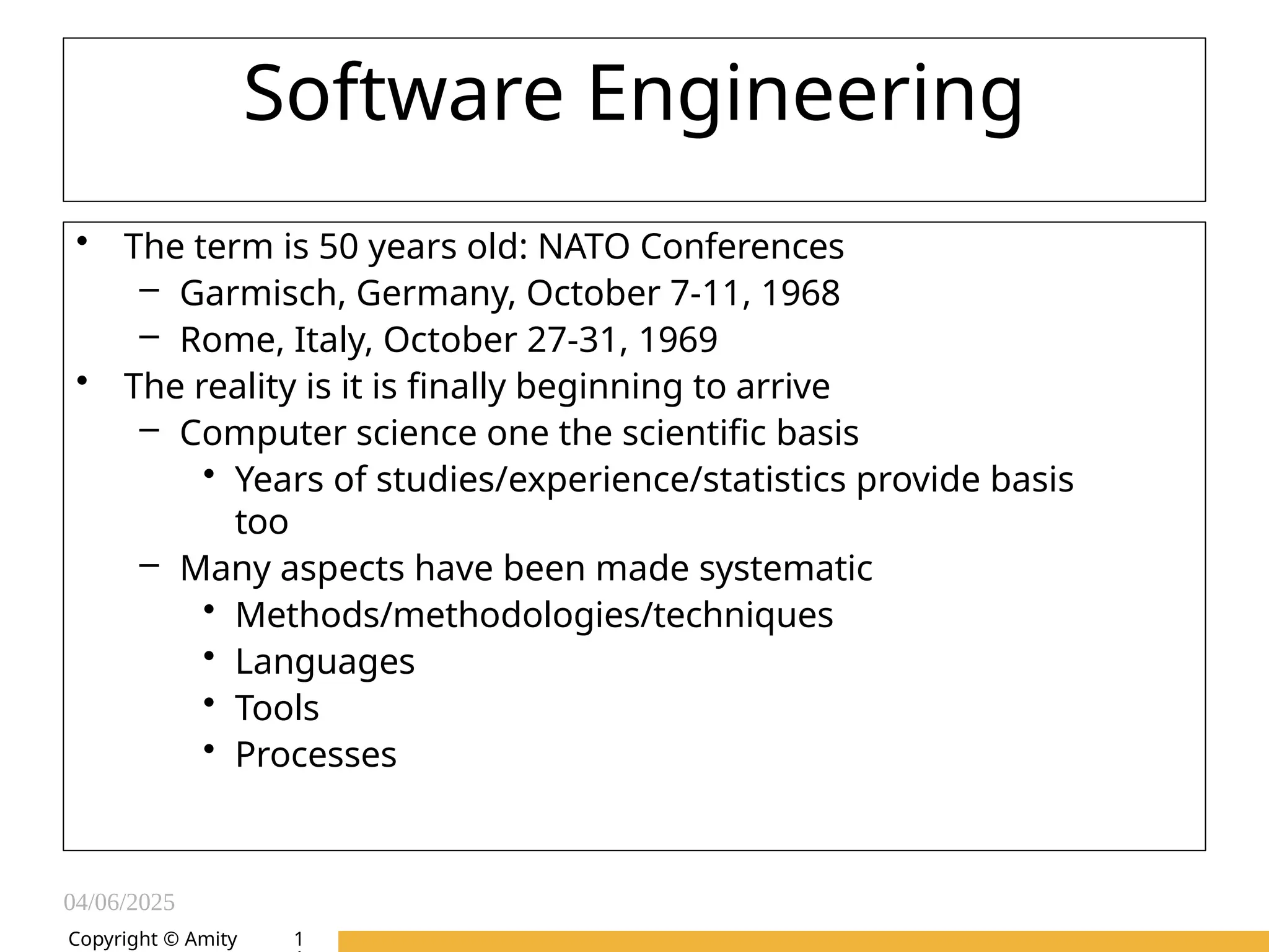04/06/2025
Amity Institute of Information
Technology
Software Engineering
• The term is 50 years old: NATO Conferences
– Garmisch, Germany, October 7-11, 1968
– Rome, Italy, October 27-31, 1969
• The reality is it is finally beginning to arrive
– Computer science one the scientific basis
• Years of studies/experience/statistics provide basis
too
– Many aspects have been made systematic
• Methods/methodologies/techniques
• Languages
• Tools
• Processes
Copyright © Amity 1
 