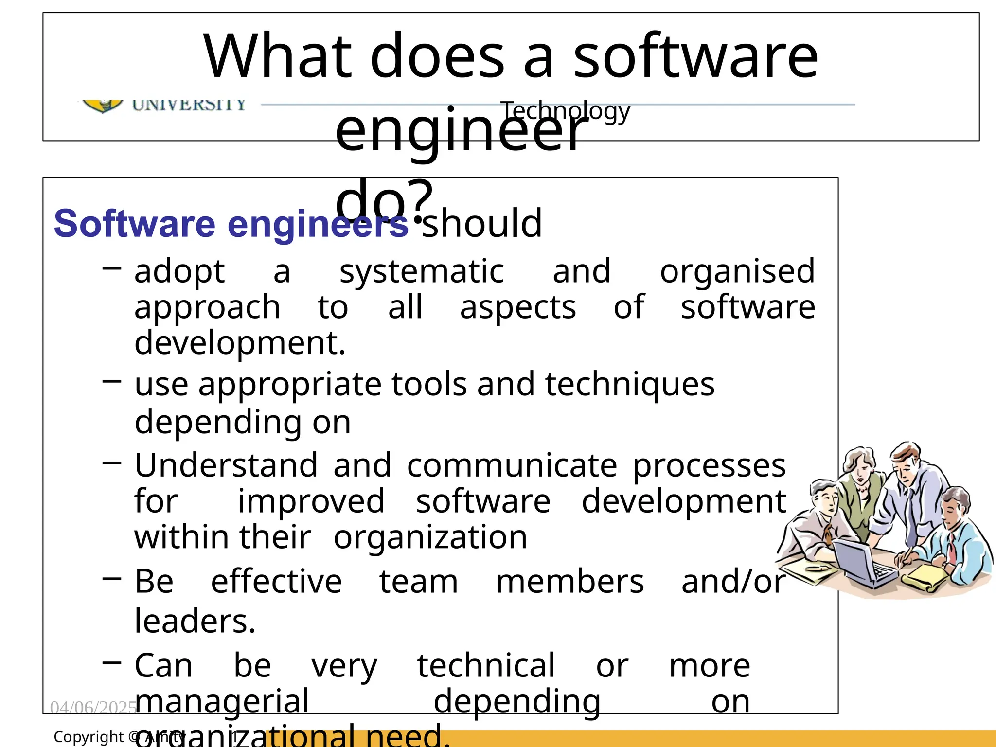 04/06/2025
Amity Institute of Information
Technology
What does a software
engineer
do?
Software engineers should
– adopt a systematic and organised
approach to all aspects of software
development.
– use appropriate tools and techniques
depending on
– Understand and communicate processes
for improved software development
within their organization
– Be effective team members and/or
leaders.
– Can be very technical or more
managerial depending on
Copyright © Amity 1
 