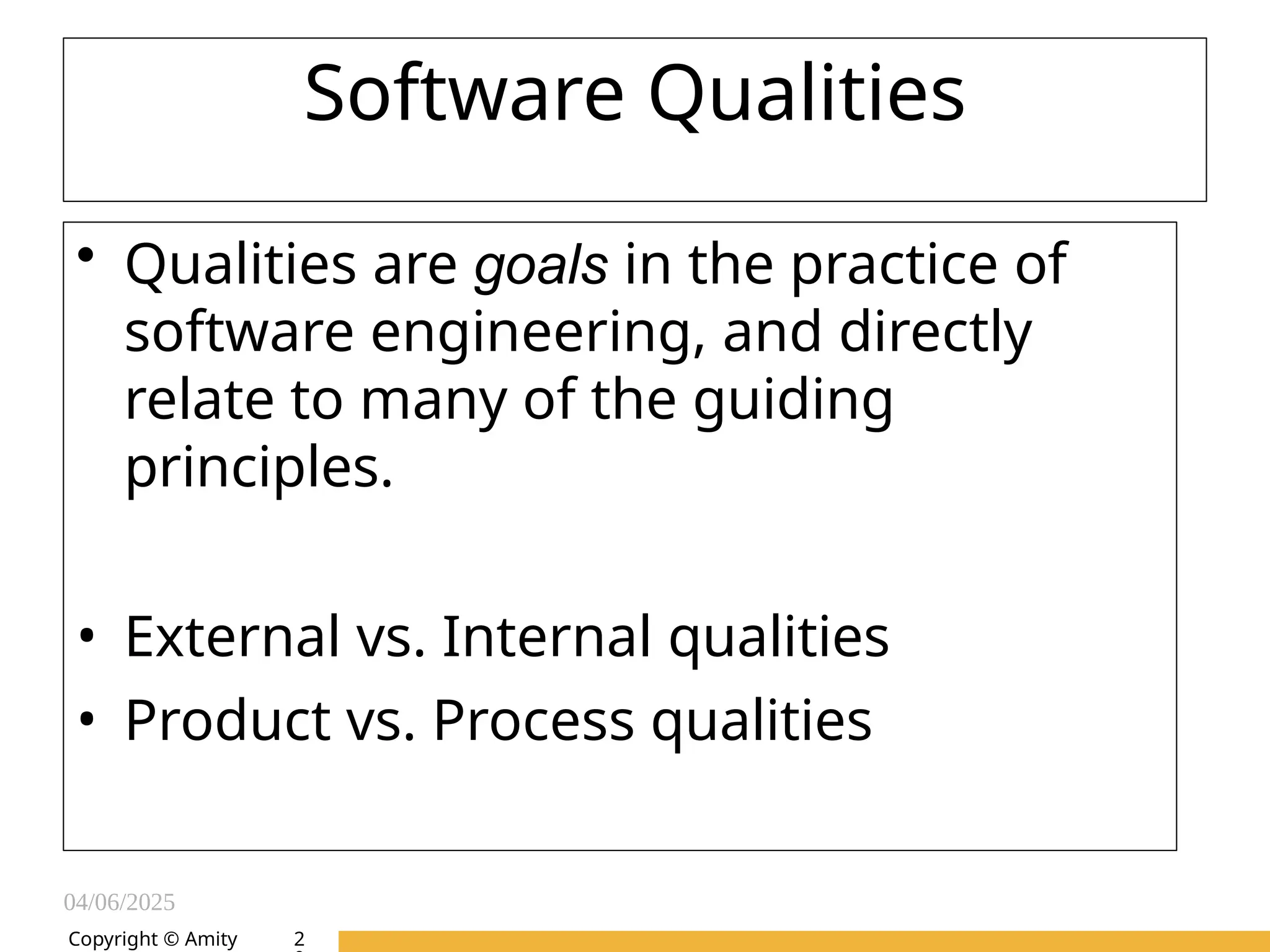 04/06/2025
Amity Institute of Information
Technology
Software Qualities
• Qualities are goals in the practice of
software engineering, and directly
relate to many of the guiding
principles.
• External vs. Internal qualities
• Product vs. Process qualities
Copyright © Amity 2
 