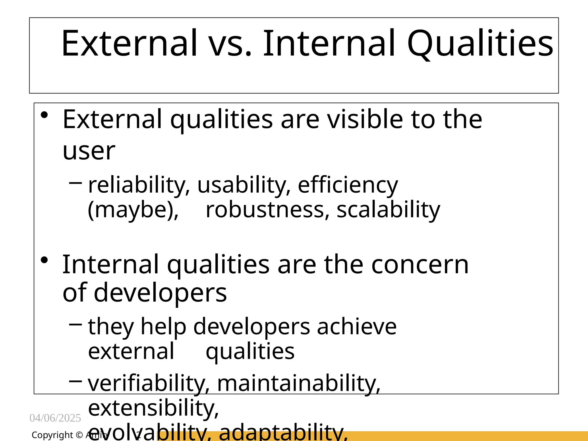 04/06/2025
Amity Institute of Information
Technology
External vs. Internal Qualities
• External qualities are visible to the
user
– reliability, usability, efficiency
(maybe), robustness, scalability
• Internal qualities are the concern
of developers
– they help developers achieve
external qualities
– verifiability, maintainability,
extensibility,
evolvability, adaptability,
Copyright © Amity 2
 
