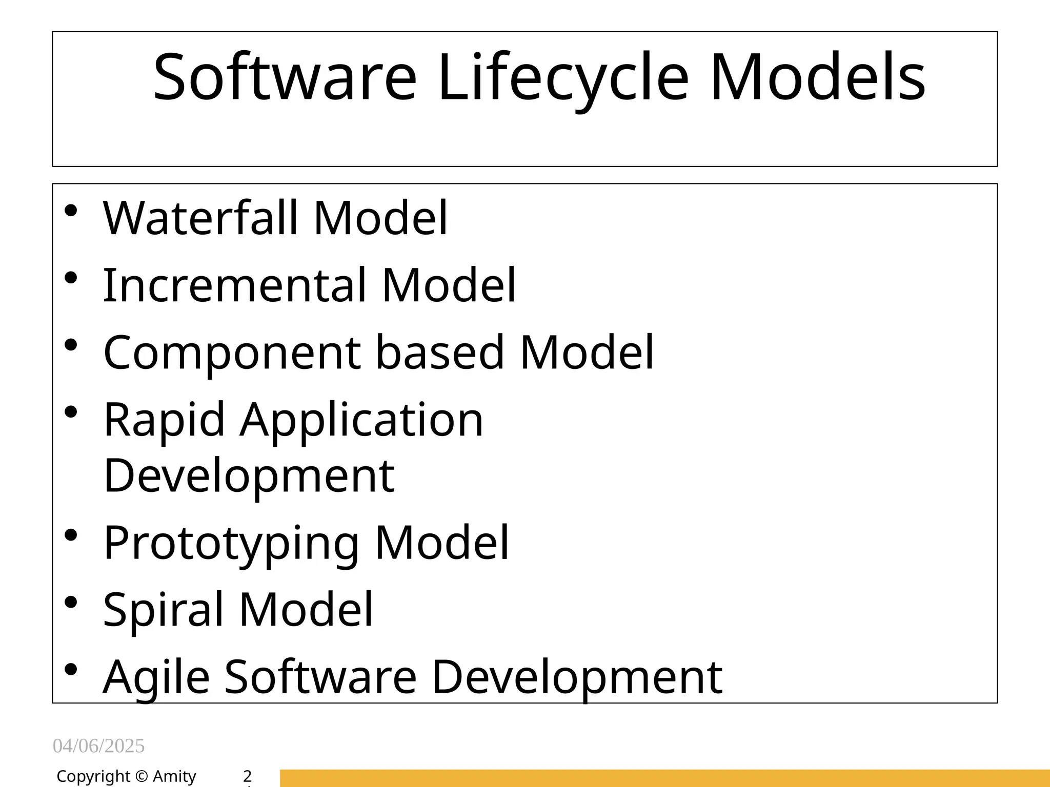 04/06/2025
Amity Institute of Information
Technology
Copyright © Amity
Software Lifecycle Models
• Waterfall Model
• Incremental Model
• Component based Model
• Rapid Application
Development
• Prototyping Model
• Spiral Model
• Agile Software Development
2
 