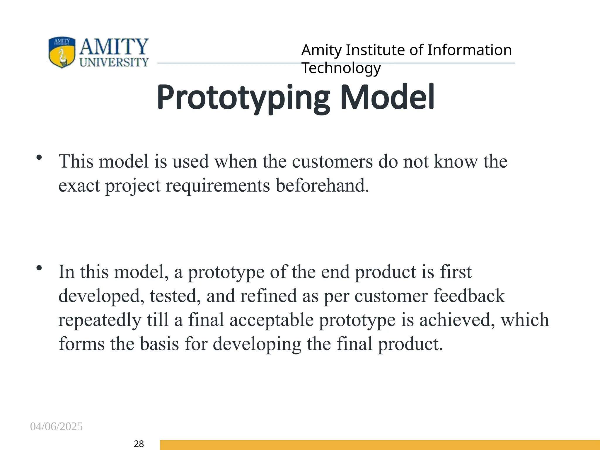 04/06/2025
Amity Institute of Information
Technology
28
Prototyping Model
• This model is used when the customers do not know the
exact project requirements beforehand.
• In this model, a prototype of the end product is first
developed, tested, and refined as per customer feedback
repeatedly till a final acceptable prototype is achieved, which
forms the basis for developing the final product.
 