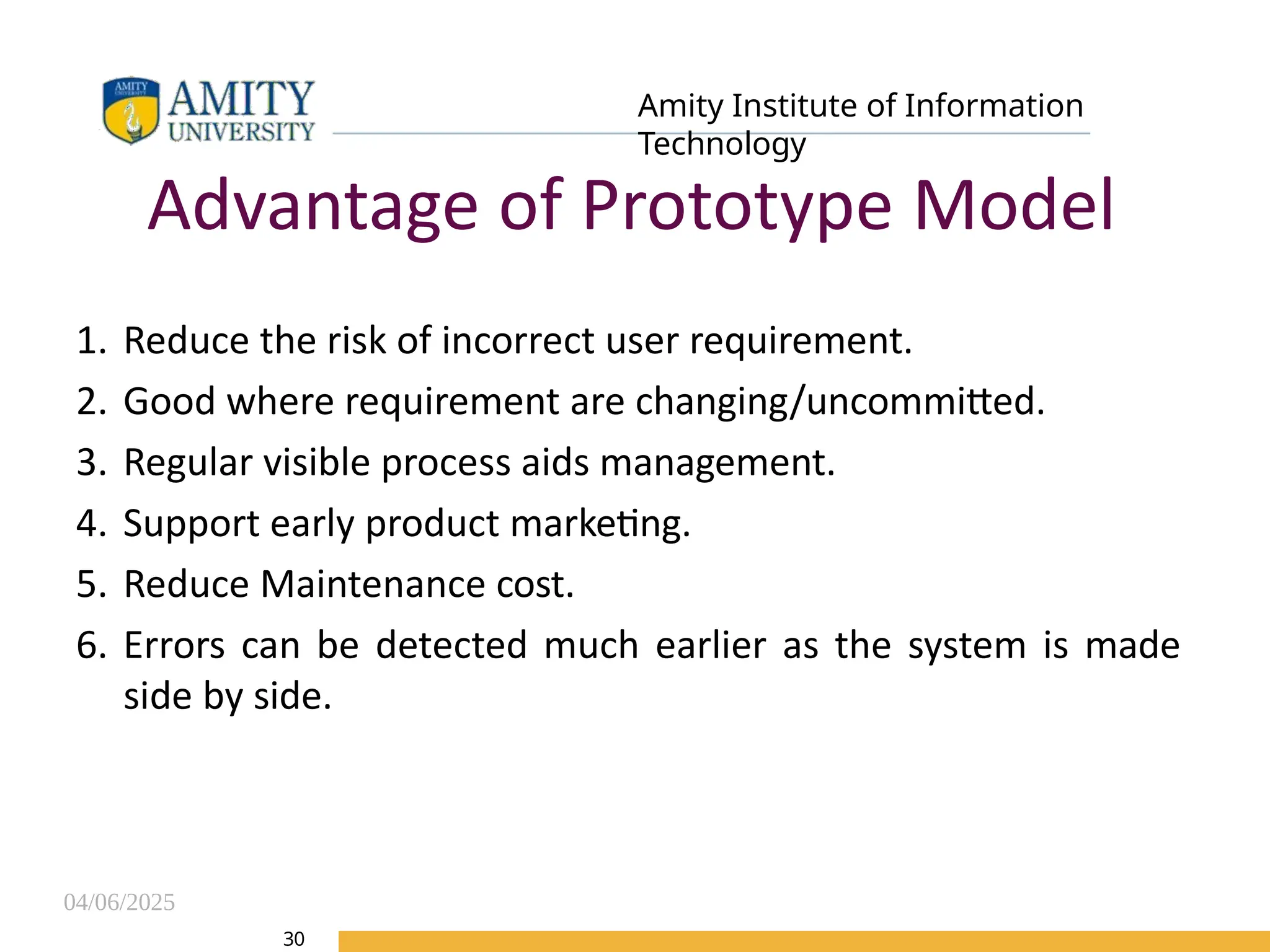 04/06/2025
Amity Institute of Information
Technology
30
Advantage of Prototype Model
1. Reduce the risk of incorrect user requirement.
2. Good where requirement are changing/uncommitted.
3. Regular visible process aids management.
4. Support early product marketing.
5. Reduce Maintenance cost.
6. Errors can be detected much earlier as the system is made
side by side.
 