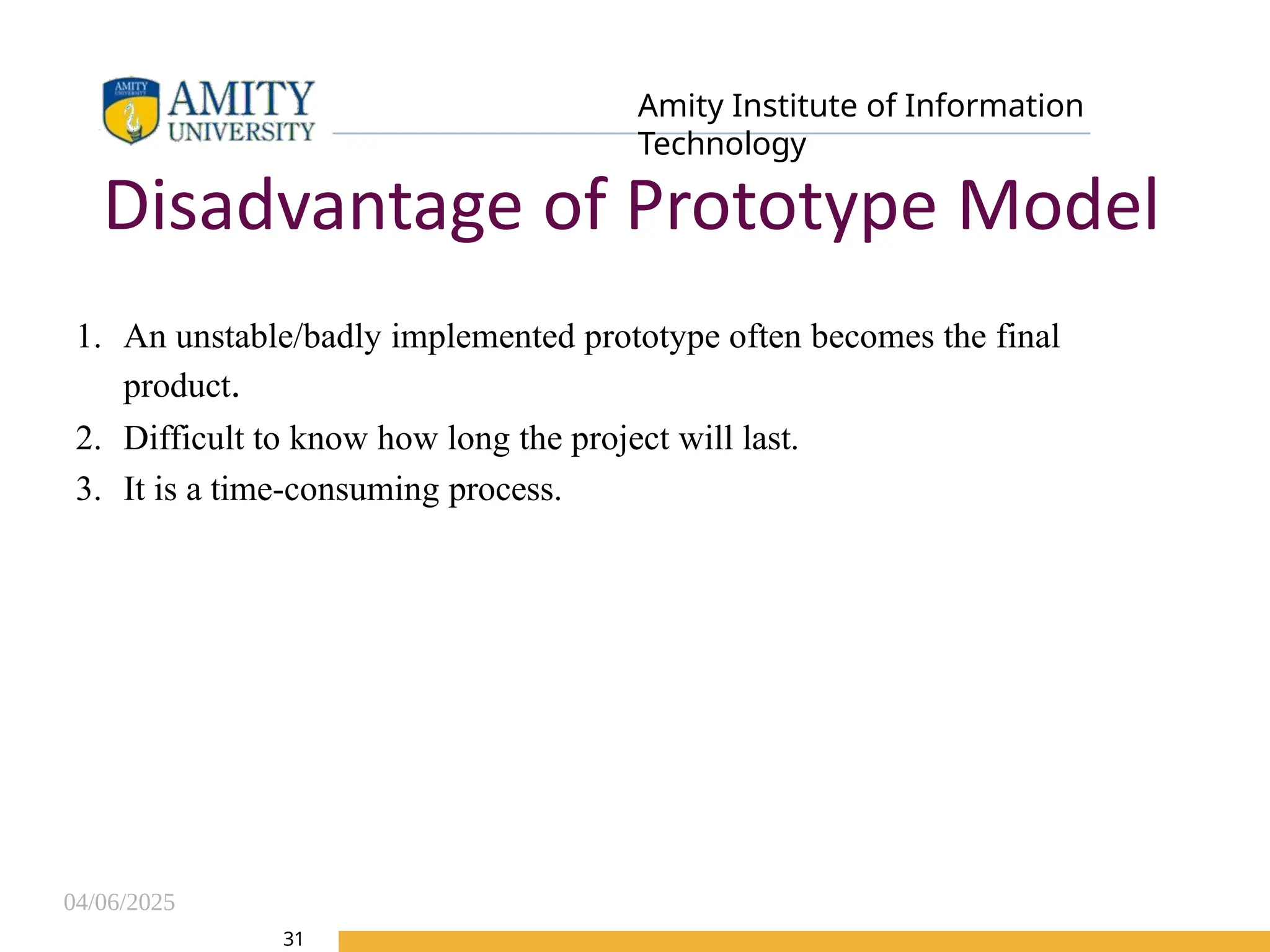 04/06/2025
Amity Institute of Information
Technology
31
Disadvantage of Prototype Model
1. An unstable/badly implemented prototype often becomes the final
product.
2. Difficult to know how long the project will last.
3. It is a time-consuming process.
 