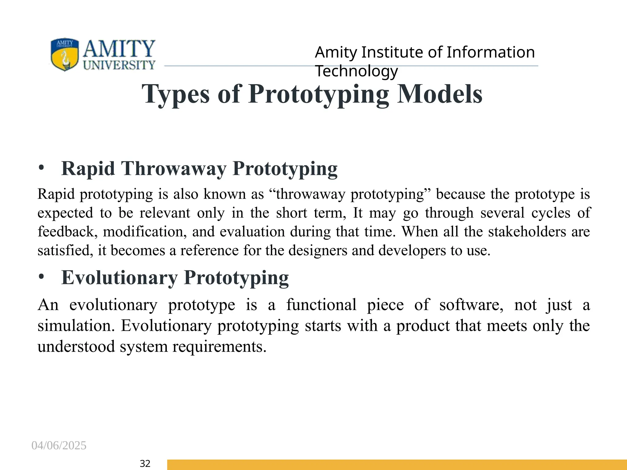 04/06/2025
Amity Institute of Information
Technology
32
Types of Prototyping Models
• Rapid Throwaway Prototyping
Rapid prototyping is also known as “throwaway prototyping” because the prototype is
expected to be relevant only in the short term, It may go through several cycles of
feedback, modification, and evaluation during that time. When all the stakeholders are
satisfied, it becomes a reference for the designers and developers to use.
• Evolutionary Prototyping
An evolutionary prototype is a functional piece of software, not just a
simulation. Evolutionary prototyping starts with a product that meets only the
understood system requirements.
 