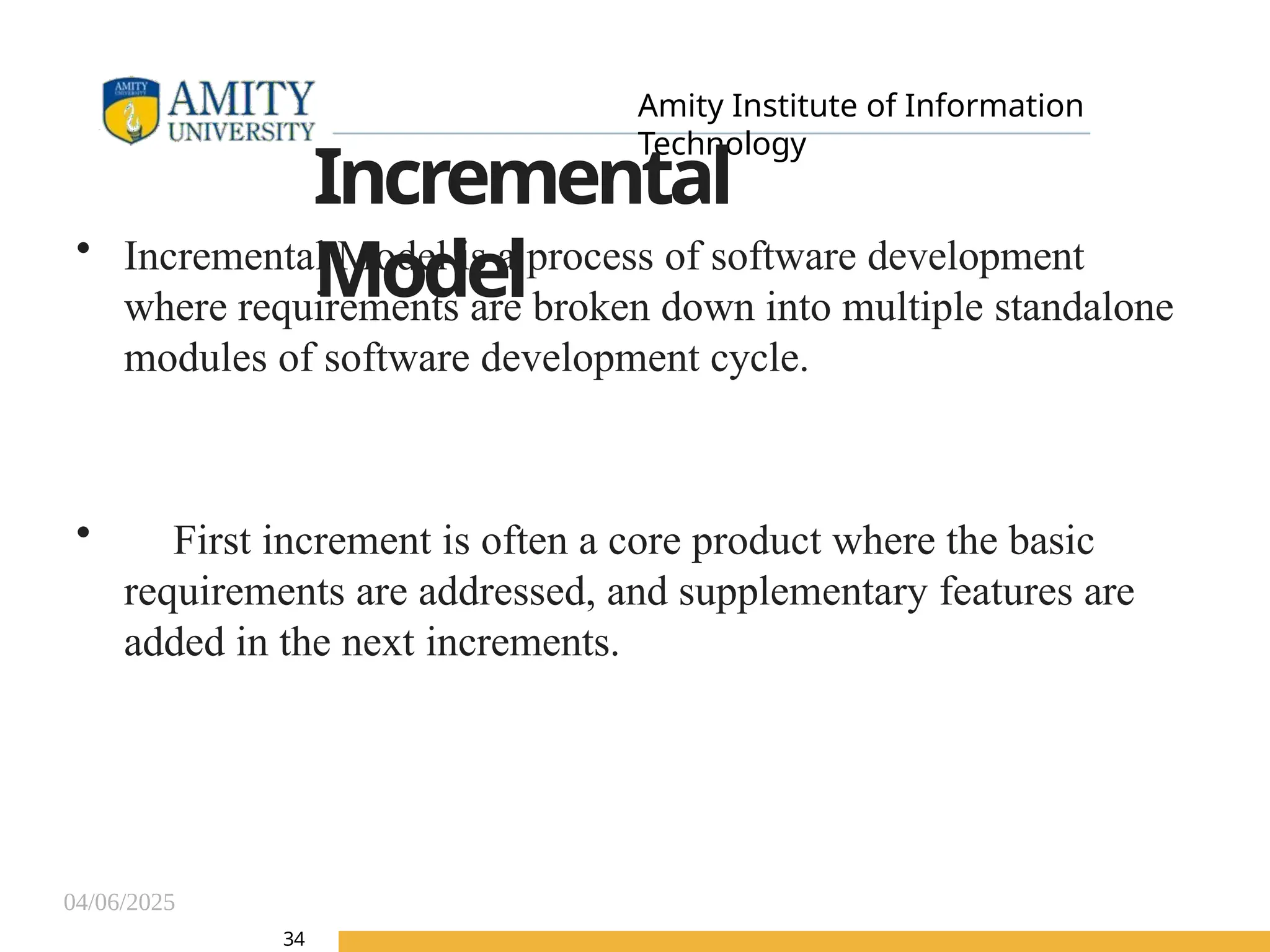 04/06/2025
Amity Institute of Information
Technology
34
Incremental
Model
• Incremental Model is a process of software development
where requirements are broken down into multiple standalone
modules of software development cycle.
• First increment is often a core product where the basic
requirements are addressed, and supplementary features are
added in the next increments.
 
