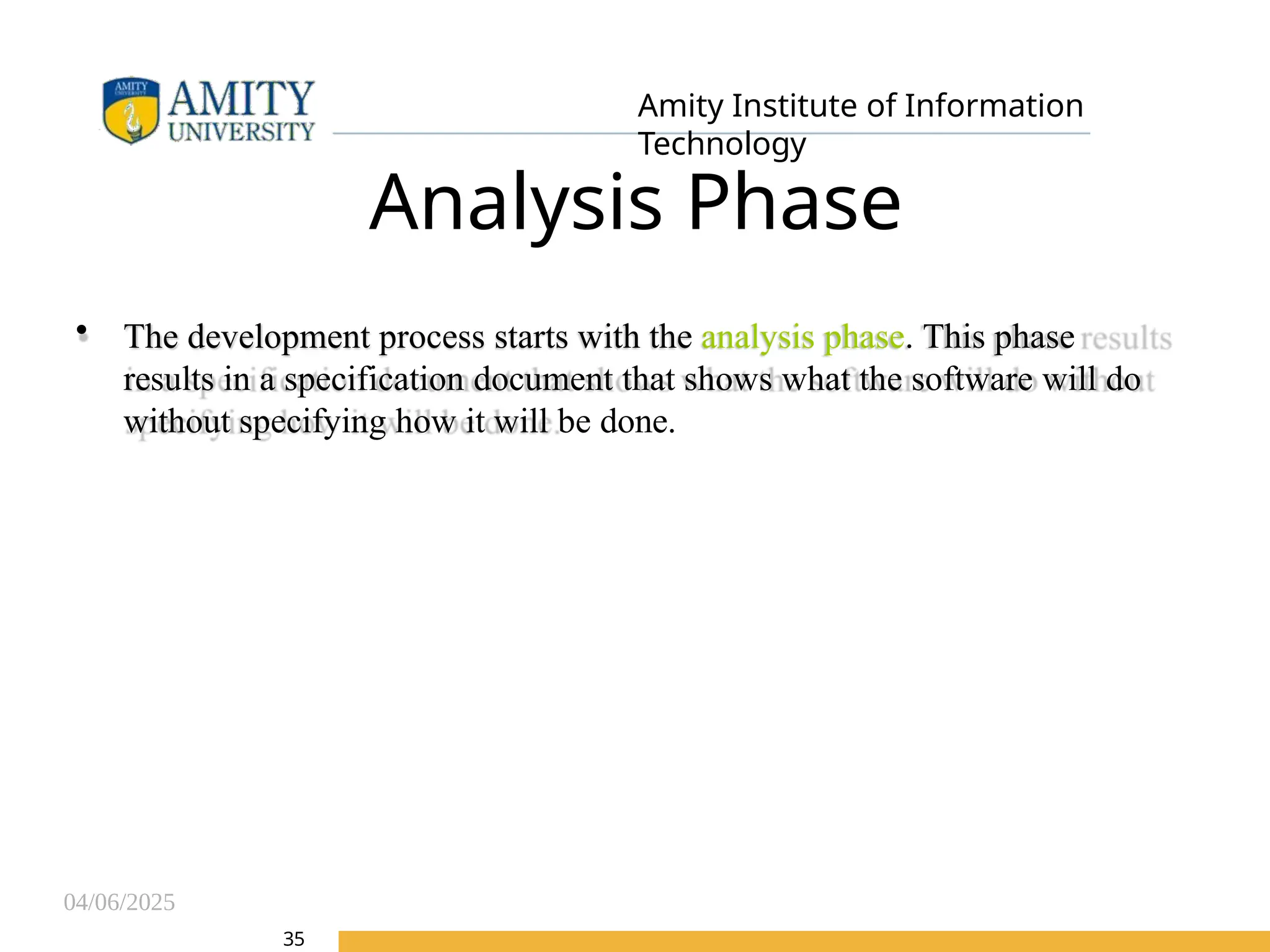 04/06/2025
Amity Institute of Information
Technology
Analysis Phase
• The development process starts with the analysis phase. This phase
results in a specification document that shows what the software will do
without specifying how it will be done.
35
 