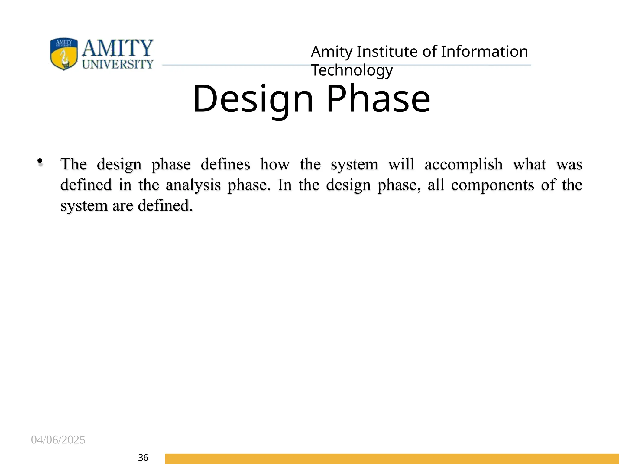04/06/2025
Amity Institute of Information
Technology
Design Phase
• The design phase defines how the system will accomplish what was
defined in the analysis phase. In the design phase, all components of the
system are defined.
36
 