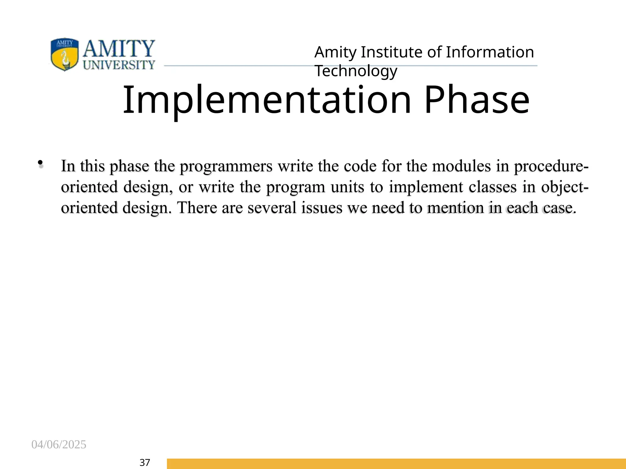04/06/2025
Amity Institute of Information
Technology
Implementation Phase
• In this phase the programmers write the code for the modules in procedure-
oriented design, or write the program units to implement classes in object-
oriented design. There are several issues we need to mention in each case.
37
 