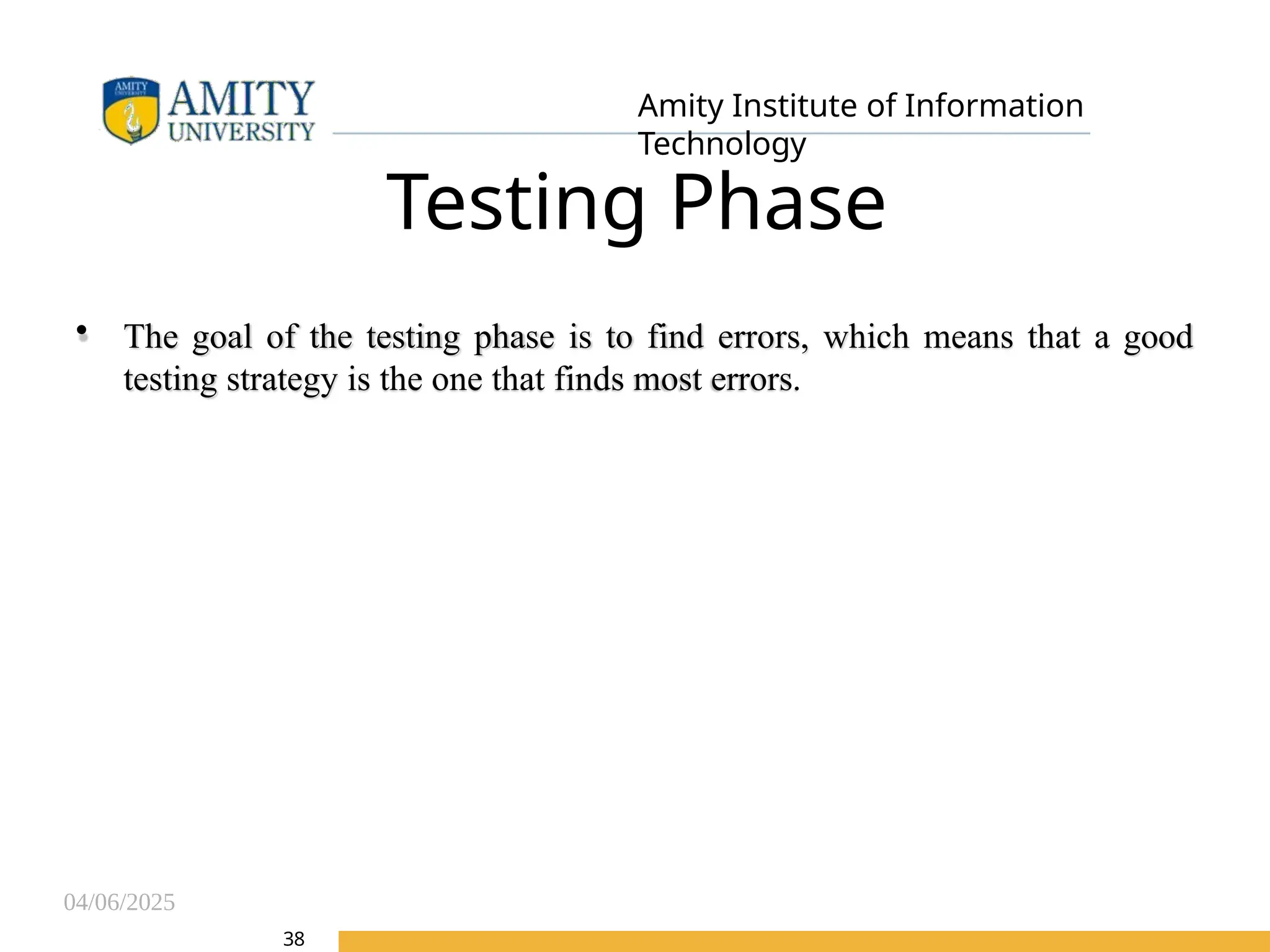 04/06/2025
Amity Institute of Information
Technology
Testing Phase
• The goal of the testing phase is to find errors, which means that a good
testing strategy is the one that finds most errors.
38
 