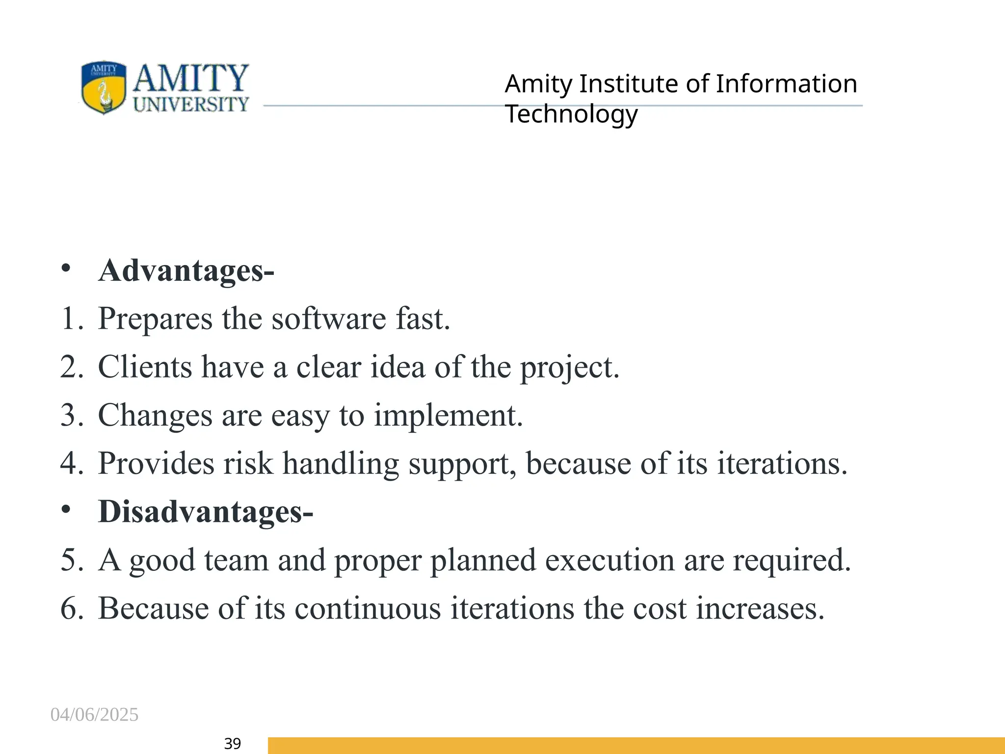 04/06/2025
Amity Institute of Information
Technology
39
• Advantages-
1. Prepares the software fast.
2. Clients have a clear idea of the project.
3. Changes are easy to implement.
4. Provides risk handling support, because of its iterations.
• Disadvantages-
5. A good team and proper planned execution are required.
6. Because of its continuous iterations the cost increases.
 