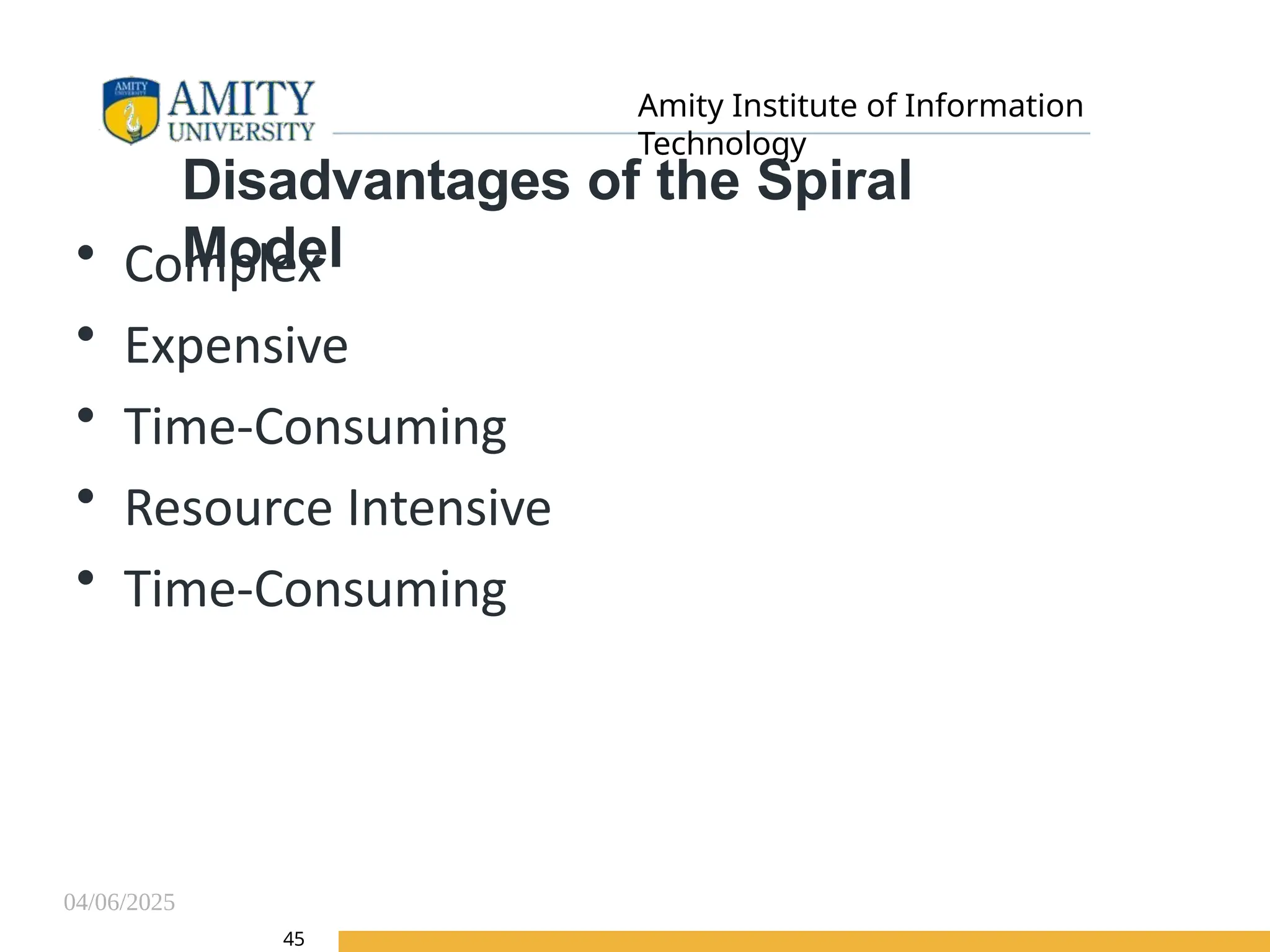 04/06/2025
Amity Institute of Information
Technology
45
Disadvantages of the Spiral
Model
• Complex
• Expensive
• Time-Consuming
• Resource Intensive
• Time-Consuming
 